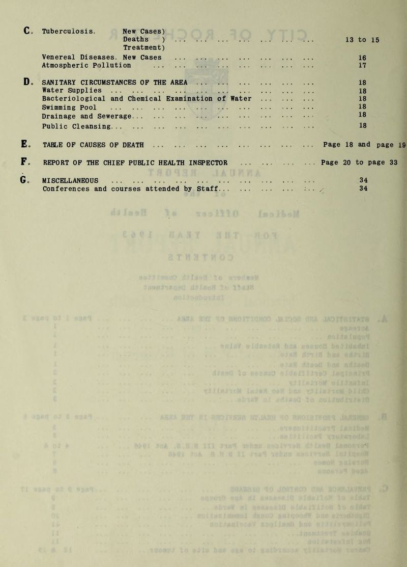 Tuberculosis. New Cases) Deaths ) .. ... .. 13 to 15 Treatment) Venereal Diseases. New Cases . ... . ... 16 Atmospheric Pollution ... ... ... ... . ... 17 SANITARY CIRCUMSTANCES OP THE AREA . ... 18 Water Supplies ... . ... ... ... . 18 Bacteriological and Chemical Examination of Water ... ... ... 18 Swimming Pool ... ... ... ... ... .. 18 Drainage and Sewerage... ... ... ... ... .•• . . 18 Public Cleansing. ... ... ... ... ... . • • 18 TABLE OF CAUSES OP DEATH .. ... . .. . . . Page 18 and page 19 REPORT OP THE CHIEF PUBLIC HEALTH INSPECTOR ... ... Page 20 to page 33 MISCELLANEOUS .. .. Conferences and courses attended by Staff 34 34