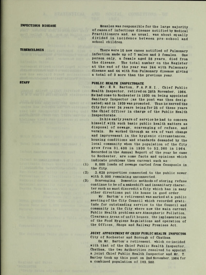 INFECTIOUS DISEASE Measles was responsible for the large majority of cases of infectious disease notified by Medical Practitioners and, as usual, was about equally divided in incidence between pre-school and school children TUBERCULOSIS There were 10 new cases notified of Pulmonary infection made up of 7 males and 3 females One person only, a female aged 58 years, died from the disease The total number on the Register at the end of the year was 244 with Pulmonary disease and 44 with Non Pulmonary disease giving a total of 3 more than the previous year STAFF PUBLIC HEALTH INSPECTORATE Mr. E W. Barton, F A P H I , Chief Public Health Inspector, retired on 28th November, 1964 He had come to Rochester in 1930 on being appointed Sanitary Inspector (as the post was then desig¬ nated) and in 1939 was promoted. Thus he served the City for over 34 years being for 25 of these years the Chief Officer in charge of the Public Health Inspectorate In his early years of service he had to concern himself with such basic public health matters as disposal of sewage, scavenging of refuse, and vermin, He worked through an era of vast change and improvement in the hygienic circumstances, housing conditions and standards demanded by the local community when the population of the City grew from 31,400 in 1930 to 52,360 in 1964 Recorded in the Annual Report of the year he came to Rochester, are some facts and opinions which indicate problems then current such as-- (1) 8 000 loads of sewage carted from Cesspools in the City (2) 2 628 properties connected to the public sewer with 5,000 remaining unconnected (3) Scavenging Domestic methods of storing refuse continue to be of a makeshift and insanitary charac¬ ter such as must discredit a City which has in many other directions put its house in good order Mr Barton's retirement was marked at a public meeting of the City Council which recorded grati¬ tude for outstanding service to the Council and community in the City where now the main current Public Health problems are Atmospheric Pollution Clearance Areas of unfit houses the implementation of the Food Hygiene Regulations and operation of the Offices, Shops and Railway Premises Act JOINT APPOINTMENT OF CHIEF PUBLIC HEALTH INSPECTOR City of Rochester and Borough of Chatham On Mr Barton’s retirement which co-incided with that of the Chief Public Health Inspector Chatham, the two Authorities resolved to appoint a joint Chief Public Health Inspector and Mr T Barley took up this post on 2nd November 1964 for a combined population of 103,580
