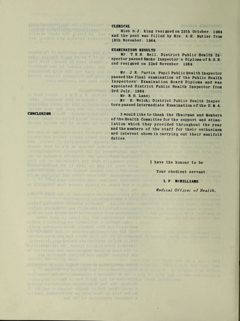 CLERICAL Miss S.J. King resigned on 25th October 1964 and the post was filled by Mrs A E Butler from 16th November 1964 EXAMINATION RESULTS Mr. T R H Bell, District Public Health In¬ spector passed Smoke Inspector’s Diploma of R S H and resigned on 22nd November 1964 Mr J R Partis Pupil Public Health Inspector passed the final examination of the Public Health Inspectors1' Examination Board Diploma and was appointed District Public Health Inspector from 3rd July, 1964 Mr R S. Lane) Mr R Welch) District Public Health Inspec tors passed Intermediate Examination of the D M A CONCLUSION I would like to thank the Chairman and Members of the Health Committee for the support and stimu¬ lation which they provided throughout the year and the members of the staff for their enthusiasm and interest shown in carrying out their manifold duties. I have the honour to be Your obedient servant L F MCWILLIAMS Medical Officer of Health,