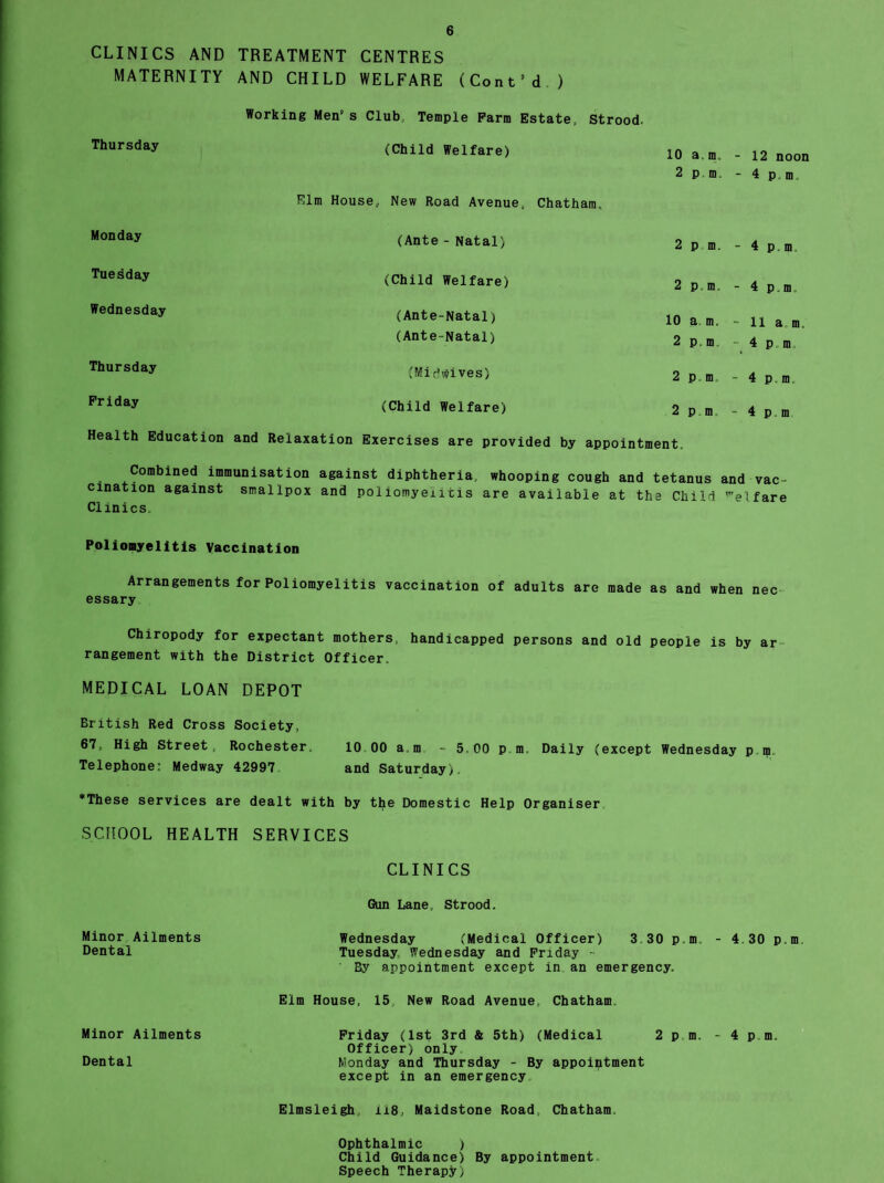 CLINICS AND TREATMENT CENTRES MATERNITY AND CHILD WELFARE (Cont’d ) Working Men's Club, Temple Farm Estate, Strood. Thursday (Child Welfare) 10 a m. - 12 noon 2 pm. - 4 p.m. Elm House, New Road Avenue, Chatham, Monday (Ante - Natal) 2 pm. - 4p.m. Tuesday (Child Welfare) 2 p.m. - 4 p,m. Wednesday (Ante-Natal) 10 a m, - 11 a m. (Ante-Natal) 2 p.m. 4 p.m Thursday (Mi^vfives) 2 pm - 4 p.m. Friday (Child Welfare) 2 p m - 4 p.m Health Education and Relaxation Exercises are provided by appointment. Combined immunisation against diphtheria, whooping cough and tetanus and vac¬ cination against smallpox and poliomyelitis are available at the Child ’el fare Clinics. Poliomyelitis Vaccination Arrangements for Poliomyelitis vaccination of adults are made as and when nec essary Chiropody for expectant mothers, handicapped persons and old people is by ar rangement with the District Officer, MEDICAL LOAN DEPOT British Red Cross Society, 67, High Street, Rochester, 10 00 am - 5,00 p m. Daily (except Wednesday p m„ Telephone: Medway 42997 and Saturday). *These services are dealt with by the Domestic Help Organiser SCHOOL HEALTH SERVICES CLINICS Gun Lane, Strood. Minor Ailments Wednesday (Medical Officer) 3,30 pm, - 4 30 p.m. Dental Tuesday Wednesday and Friday - ' By appointment except in an emergency. Elm House, 15 New Road Avenue, Chatham. Minor Ailments Friday (1st 3rd & 5th) (Medical 2pm. - 4 pm. Officer) only Dental Monday and Thursday - By appointment except in an emergency Elmsleigh, 118, Maidstone Road, Chatham. Ophthalmic ) Child Guidance) By appointment Speech Therapy)