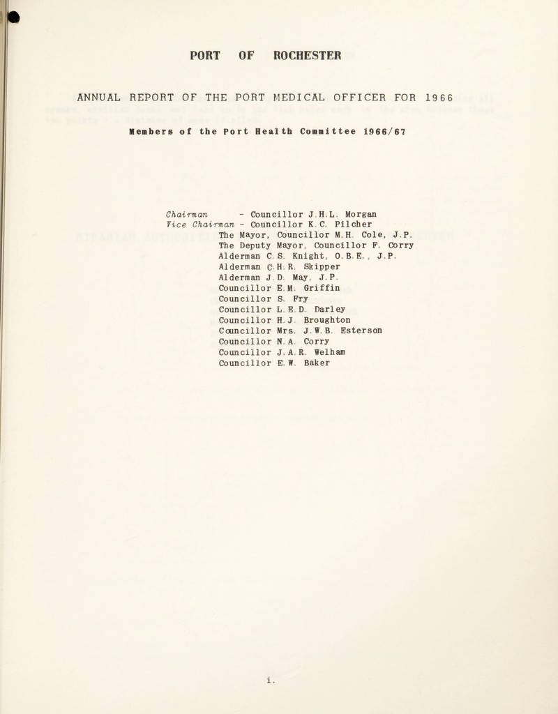 I PORT OF ROCHESTER ANNUAL REPORT OF THE PORT MEDICAL OFFICER FOR 1966 Members of the Port Health Committee 1966/67 Chairman Councillor J,H.L; Morgan Vice Chairman - Councillor K0 C„ Pilcher The Mayor, Councillor M.H, Cole, J.P. The Deputy Mayor, Councillor F„ Corry Alderman C S. Knight, O.B.E. , J„P„ Alderman C- H R. Skipper Alderman J D May, J.P, Councillor E„M. Griffin Councillor S. Fry Councillor L E„D Parley Councillor H Broughton Councillor Mrs. J„ W„ B. Esterson Councillor N„ A. Corry Councillor J.A„ R, Welham Councillor EJ. Baker i.