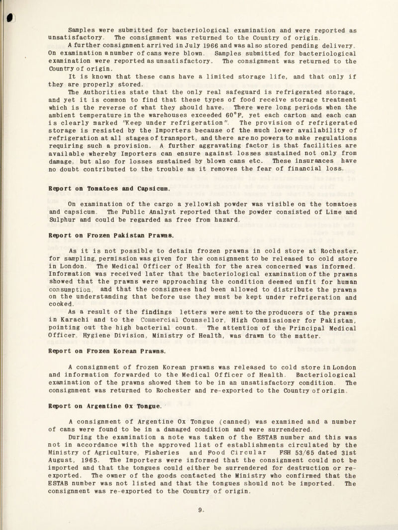 Samples were submitted for bacteriological examination and were reported as unsatisfactory., The consignment was returned to the Country of origin. A further consignment arrived in July 1966 and was also stored pending delivery. On examination a number of cans were blown , Samples submitted for bacteriological examination were reported as unsatisfactory. The consignment was returned to the Country of origin. It is known that these cans have a limited storage life, and that only if they are properly stored. The Authorities state that the only real safeguard is refrigerated storage, and yet it is common to find that these types of food receive storage treatment which is the reverse of what they should have. There were long periods when the ambient temperature in the warehouses exceeded 60°F„ yet each carton and each can is clearly marked Keep under refrigeration. The provision of refrigerated storage is resisted by the Importers because of the much lower availability of refrigeration at all stages of transport, and there are no powers to make regulations requiring such a provision. A further aggravating factor is that facilities are available whereby Importers can ensure against losses sustained not only from damage.., but also for losses sustained by blown cans etc. These insurances have no doubt contributed to the trouble as it removes the fear of financial loss. Report on Tomatoes and Capsicum. On examination of the cargo a yellowish powder was visible on the tomatoes and capsicum. The Public Analyst reported that the powder consisted of Lime and Sulphur and could be regarded as free from hazard. Report on Frozen Pakistan Prawns. As it is not possible to detain frozen prawns in cold store at Rochester, for sampling, permission was given for the consignment to be released to cold store in London. The Medical Officer of Health for the area concerned was informed, Information was received later that the bacteriological examination of the prawns showed that the prawns were approaching the condition deemed unfit for human consumption, and that the consignees had been allowed to distribute the prawns on the understanding that before use they must be kept under refrigeration and cooked. As a result of the findings letters were sent to the producers of the prawns in Karachi and to the Commercial Counsellor, High Commissioner for Pakistan, pointing out the high bacterial count. The attention of the Principal Medical Officer, Hygiene Division, Ministry of Health, was drawn to the matter. Report on Frozen Korean Prawns. A consignment of frozen Korean prawns was released to cold store in London and information forwarded to the Medical Officer of Health. Bacteriological examination of the prawns showed them to be in an unsatisfactory condition. The consignment was returned to Rochester and re-exported to the Country of origin. Report on Argentine Ox Tongue. A consignment of Argentine Ox Tongue (canned) was examined and a number of cans were found to be in a damaged condition and were surrendered. During the examination a note was taken of the ESTAB number and this was not in accordance with the approved list of establishments circulated by the Ministry of Agriculture, Fisheries and Food Circular FSH 53/65 dated 31st August, 1965. The Importers were informed that the consignment could not be imported and that the tongues could either be surrendered for destruction or re- exported. The owner of the goods contacted the Ministry who confirmed that the ESTAB number was not listed and that the tongues should not be imported. The consignment was re-exported to the Country of origin.