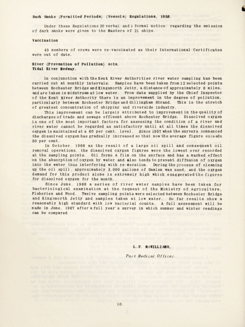 Dark Smoke (Permitted Periods) (Vessels) Regulations., 1958. Under these Regulations 20 verbal and 1 formal notice regarding the emission of dark smoke were given to the Masters of 21 ships* Vaccination 45 members of crews were re-vaccinated as their International Certificates were out of date* River (Prevention of Pollution) Acts* Tidal River Medway* In conjunction with the Kent River Authorities river water sampling has been carried out at monthly intervals. Samples have been taken from 12 selected points between Rochester Bridge and Kingsnorth Jetty, a distance of approximately 8 miles, and are taken in midstream at low water* Prom data supplied by the Chief Inspector of the Kent River Authority there is an improvement in the degree of pollution, particularly between Rochester Bridge and Gillingham Strand. This is the stretch of greatest concentration of shipping and riverside industry* This improvement can be largely attributed to improvement in the quality of discharges of trade and sewage effluent above Rochester Bridge. Dissolved oxygen is one of the most important factors for assessing the condition of a river and river water cannot be regarded as satisfactory until at all times the dissolved oxygen is maintained at a 60 per cent* level* Since 1957 when the surveys commenced the dissolved oxygen has gradually increased so that now the average figure exceeds 50 per cent. In October, 1966 as the result of a large oil spill and consequent oil removal operations, the dissolved oxygen figures were the lowest ever recorded at the sampling points* Oil forms a film on the surface and has a marked effect on the absorption of oxygen by water and also tends to prevent diffusion of oxygen into the water thus interfering with re aeration During the process of cleaning up the oil spill approximately 3,000 gallons of Gamlen was used and the oxygen demand for this product alone is extremely high which exaggerated the figures for dissolved oxygen for the month. Since June, 1966 a series of river water samples have been taken for bacteriological examination at the request of the Ministry of Agriculture, Fisheries and Food, Twelve sampling points were selected between Rochester Bridge and Kingsnorth Jetty and samples taken at low water. So far results show a reasonably high standard with low bacterial counts,, A full assessment will be made in June, 1967 after a full year' s survey in which summer and winter readings can be compared L.F. MCWILLIAMS, Port Medical Officer,