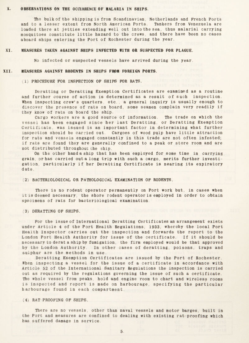 The bulk of the shipping is from Scandinavian, Netherlands and French Ports and to a lesser extent from North American Ports* Tankers from Venezuela are loaded there at jetties extending well out into the sea, thus malarial carrying mosquitoes constitute little hazard to the crews, and there have been no cases aboard ships entering the Port of Rochester during the year* XI. MEASURES TAKEN AGAINST SHIPS INFECTED WITH OR SUSPECTED FOR PLAGUE. No infected or suspected vessels have arrived during the year* XII* MEASURES AGAINST RODENTS IN SHIPS FROM FOREIGN PORTS. (1) PROCEDURE FOR INSPECTION OF SHIPS FOR RATS. Deratting or Deratting Exemption Certificates are examined as a routine and further course of action is determined as a result of such inspection* When inspecting crew’s quarters etc* a general inquiry is usually enough to discover the presence of rats on board, some seamen complain very readily if they know of rats on board the ship. Cargo workers are a good source of Information* The trade on which the vessel has been engaged since her last Deratting, or Deratting Exemption Certificate, was issued is an important factor in determining what further inspection should be carried out Cargoes of wood pulp have little attraction for rats and vessels engaged constantly in this trade are not often infested; if rats are found they are generally confined to a peak or store room and are not distributed throughout the ship* On the other hand a ship that has been employed for some time in carrying grain, or has carried out a long trip with such a cargo, merits further investi¬ gation, particularly if her Deratting Certificate is nearing its expiratory date. (2) BACTERIOLOGICAL OR PATHOLOGICAL EXAMINATION OF RODENTS. There is no rodent operator permanently on Port work but, in cases when it is deemed necessary, the shore rodent operator is employed in order to obtain specimens of rats for bacteriological examination (3) DERATTING of ships. For the issue of International Deratting Certificates an arrangement exists under Article 4 of the Port Health Regulations, 1933, whereby the local Port Health Inspector carries out the inspection and forwards the report to the London Port Health Authority for issue of the certificate. If it should be necessary to derat a ship by fumigation, the firm employed would be that approved by the London Authority In other cases of deratting, poisons, traps and sulphur are the methods in use. Deratting Exemption Certificates are issued by the Port of Rochester. When Inspecting a vessel for the issue of a certificate in accordance with Article 52 of the International Sanitary Regulations the inspection is carried out as required by the regulations governing the issue of such a certificate. The whole vessel from peaks, hold and engine room to chart and wireless rooms is inspected and report is made on harbourage, specifying the particular harbourage found in each compartment. (4) RAT PROOFING OF SHIPS. There are no vessels, other than naval vessels and motor barges, built in the Port and measures are confined to dealing with existing rat proofing which has suffered damage in service