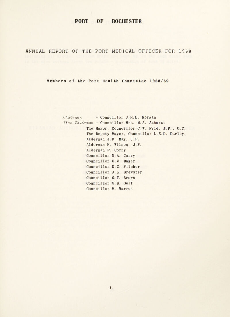 ANNUAL REPORT OF THE PORT MEDICAL OFFICER FOR 1968 Members of the Port Health Committee 1968/69 Chairman ~ Councillor J.H.L. Morgan Vice-Chairman - Councillor Mrs. M*A. Ashurst The Mayor, Councillor C,W. Frid, J.P., C.C* The Deputy Mayor, Councillor L.E.D. Darley. Alderman J.D. May, J.P. Alderman H. Wilson, J.P. Alderman F, Corry Councillor N.A« Corry Councillor E.W. Baker Councillor K»C. Pilcher Councillor J.L, Brewster Councillor G.T. Brown Councillor S„B* Self Councillor M. Warren