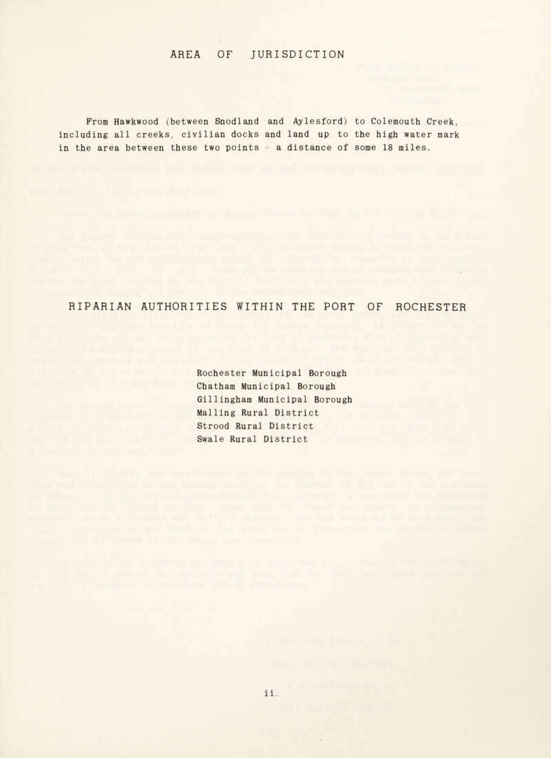 AREA OF JURISDICTION From Hawkwood including all creek in the area between ^between Snodland 3„ civilian docks these two points and Aylesford) and land up to - a distance of to Colemouth Creek, the high water mark some 18 miles. RIPARIAN AUTHORITIES WITHIN THE PORT OF ROCHESTER Rochester Municipal Borough Chatham Municipal Borough Gillingham Municipal Borough Mailing Rural District Strood Rural District Swale Rural District li „