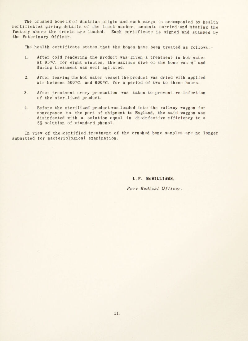 The crushed bone is of Austrian origin and each cargo is accompanied by health certificates giving details of the truck number, amounts carried and stating the factory where the trucks are loaded, Each certificate is signed and stamped by the Veterinary Officer„ The health certificate states that the bones have been treated as follows:- 1. After cold rendering the product was given a treatment in hot water at 95°C, for eight minutes, the maximum size of the bone was fa” and during treatment was well agitated, 2o After leaving the hot water vessel the product was dried with applied air between 500°C and 600°C. for a period of two to three hours, 3„ After treatment every precaution was taken to prevent re-infection of the sterilized product. 4o Before the sterilized product was loaded into the railway waggon for conveyance to the port of shipment to England, the said waggon was disinfected with a solution equal in disinfective efficiency to a 5% solution of standard phenol. In view of the certified treatment of the crushed bone samples are no longer submitted for bacteriological examination. L. F. MCWILLIAMS, Port Medical Officer.
