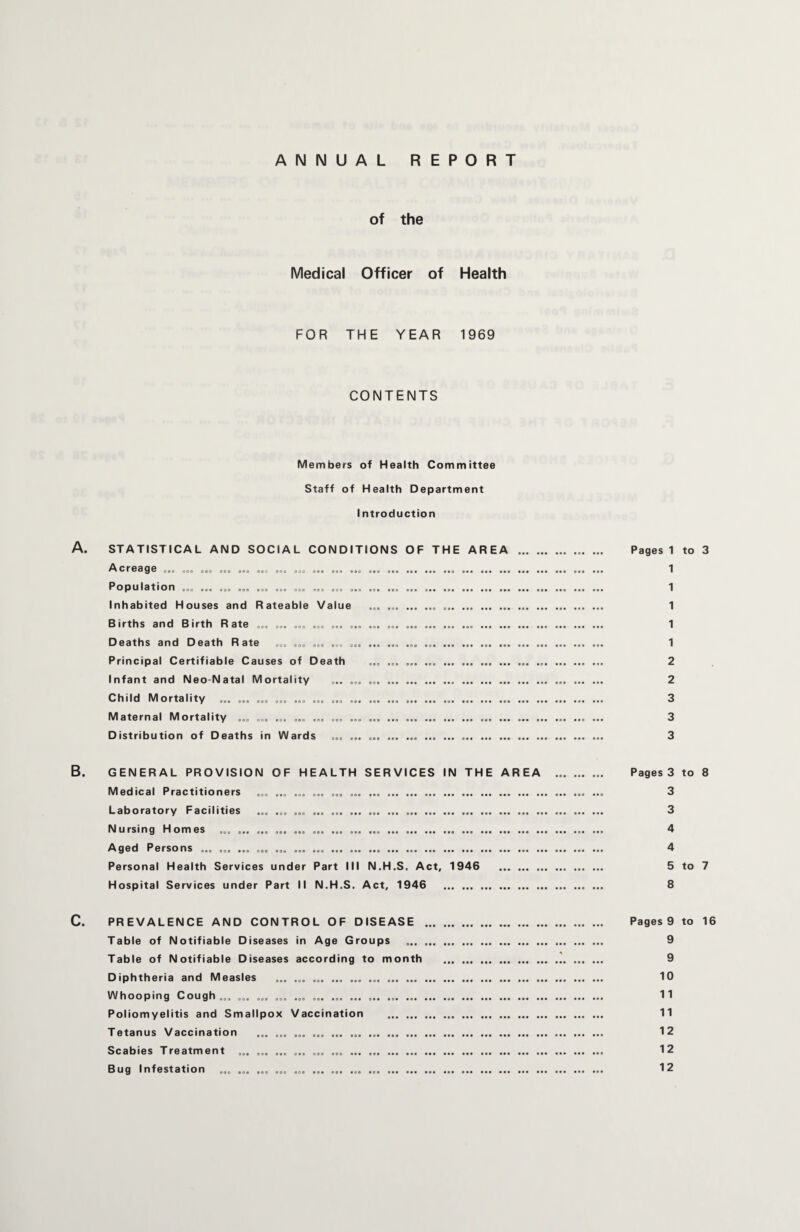 ANNUAL REPORT of the Medical Officer of Health FOR THE YEAR 1969 CONTENTS Members of Health Committee Staff of Health Department Introduction Pages 1 to 3 1 1 1 1 1 2 2 3 3 3 B. GENERAL PROVISION OF HEALTH SERVICES IN THE AREA ... ... ... Pages 3 to 8 Medical Practitioners ... ... ... ... ... ... ... . ..... ... 3 Laboratory Facilities ... ... ... ... ... ... ... ... .. 3 Nursing Homes ... .. ... ... ... ... ... ... . 4 Aged Persons ... ... ... ... ... ... ... ... ... ... ... .. 4 Personal Health Services under Part III N.H.S. Act, 1946 . 5 to 7 Hospital Services under Part II N.H.S. Act, 1946 .. ... 8 C. PREVALENCE AND CONTROL OF DISEASE . Pages 9 to 16 Table of Notifiable Diseases in Age Groups .. 9 Table of Notifiable Diseases according to month .'. 9 Diphtheria and Measles ... ... ... ... ... ... .. 10 Whooping Cough... ... ... ... ... ... ... ... ... .. 11 Poliomyelitis and Smallpox Vaccination . 11 Tetanus Vaccination ... ... ... ... ... ... .. 12 Scabies Treatment ... ... ... ... ... ... ... ... ... ... . 12 Bug Infestation ... ... ... ... ... ... ... ... .. 12 A. STATISTICAL AND SOCIAL CONDITIONS OF THE AREA Acreage ... ... ... ... ... ... ... ... ... ... ... ... ... .. Population ... ... ... ... ... ... ... ... ... ... ... ... ... ... .. Inhabited Houses and Rateable Value ... ... .. Births and Birth Rate ... ... ... ... ... ... ... ... ... ... ... ... . Deaths and Death Rate ... ... ... ... ... ... ... ... ..... Principal Certifiable Causes of Death ... ... ... ... . Infant and Neo natal Mortality ... ... ... . Child Mortality ... ... ... ... ... ... ... ... ... ... ... ... Maternal Mortality ... ... ... ... ... ... ... ... . .. .. Distribution of Deaths in Wards ... ... ... . ..