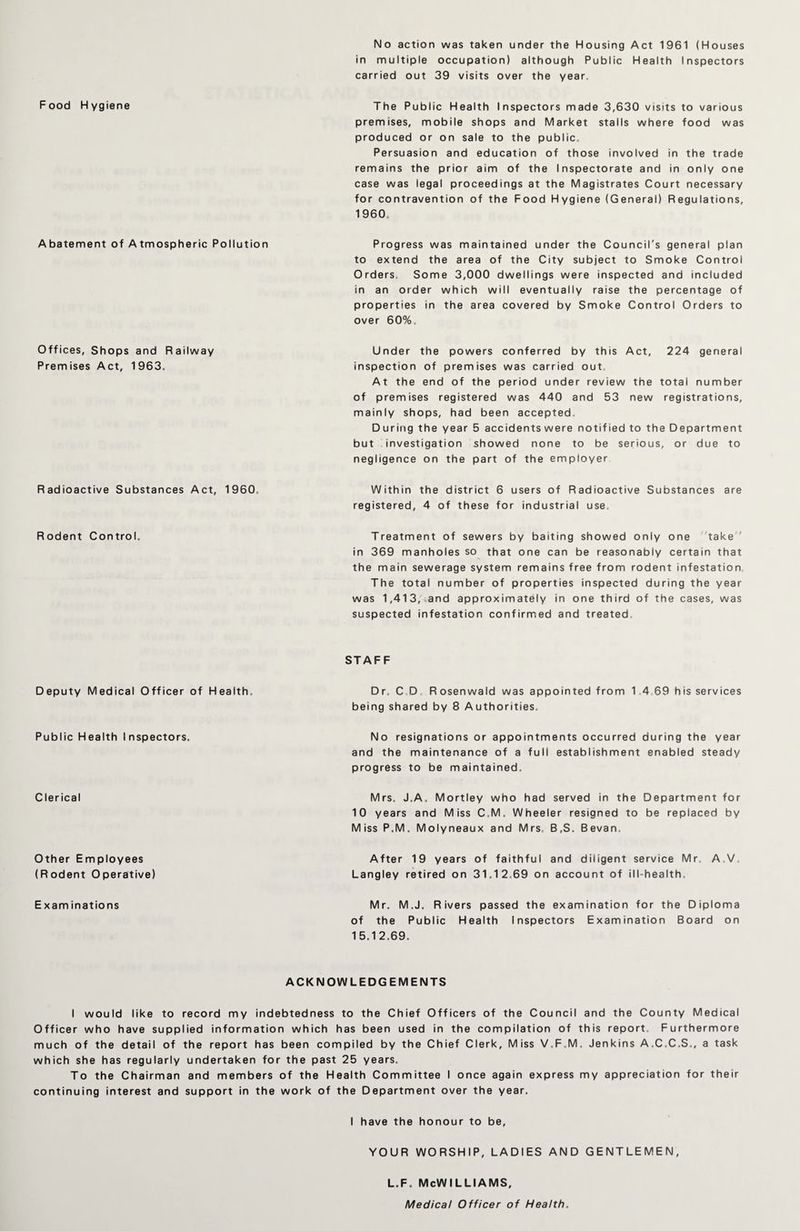 No action was taken under the Housing Act 1961 (Houses in multiple occupation) although Public Health Inspectors carried out 39 visits over the year. Food Hygiene The Public Health Inspectors made 3,630 visits to various premises, mobile shops and Market stalls where food was produced or on sale to the public. Persuasion and education of those involved in the trade remains the prior aim of the Inspectorate and in only one case was legal proceedings at the Magistrates Court necessary for contravention of the Food Hygiene (General) Regulations, 1960. Abatement of Atmospheric Pollution Progress was maintained under the Council's general plan to extend the area of the City subject to Smoke Control Orders. Some 3,000 dwellings were inspected and included in an order which will eventually raise the percentage of properties in the area covered by Smoke Control Orders to over 60%, Under the powers conferred by this Act, 224 general inspection of premises was carried out At the end of the period under review the total number of premises registered was 440 and 53 new registrations, mainly shops, had been accepted. During the year 5 accidents were notified to the Department but investigation showed none to be serious, or due to negligence on the part of the employer Radioactive Substances Act, 1960, Within the district 6 users of Radioactive Substances are registered, 4 of these for industrial use. Rodent Control. Treatment of sewers by baiting showed only one take in 369 manholes so that one can be reasonably certain that the main sewerage system remains free from rodent infestation The total number of properties inspected during the year was 1,413, and approximately in one third of the cases, was suspected infestation confirmed and treated Offices, Shops and Railway Premises Act, 1963. Deputy Medical Officer of Health. Public Health Inspectors. Clerical Other Employees (Rodent Operative) E xam inations STAFF Dr. C D Rosenwald was appointed from 1 4 69 his services being shared by 8 Authorities. No resignations or appointments occurred during the year and the maintenance of a full establishment enabled steady progress to be maintained, Mrs. J.A. Mortley who had served in the Department for 10 years and Miss C.M. Wheeler resigned to be replaced by Miss P.M. Molyneaux and Mrs. B,S. Bevan. After 19 years of faithful and diligent service Mr A.V Langley retired on 31.12,69 on account of ill-health Mr. M.J. Rivers passed the examination for the Diploma of the Public Health Inspectors Examination Board on 15.12.69. ACKNOWLEDGEMENTS I would like to record my indebtedness to the Chief Officers of the Council and the County Medical Officer who have supplied information which has been used in the compilation of this report. Furthermore much of the detail of the report has been compiled by the Chief Clerk, Miss V.F.M, Jenkins A.C.C.S., a task which she has regularly undertaken for the past 25 years. To the Chairman and members of the Health Committee I once again express my appreciation for their continuing interest and support in the work of the Department over the year. I have the honour to be, YOUR WORSHIP, LADIES AND GENTLEMEN, L.F. McWILLIAMS, Medical Officer of Health.
