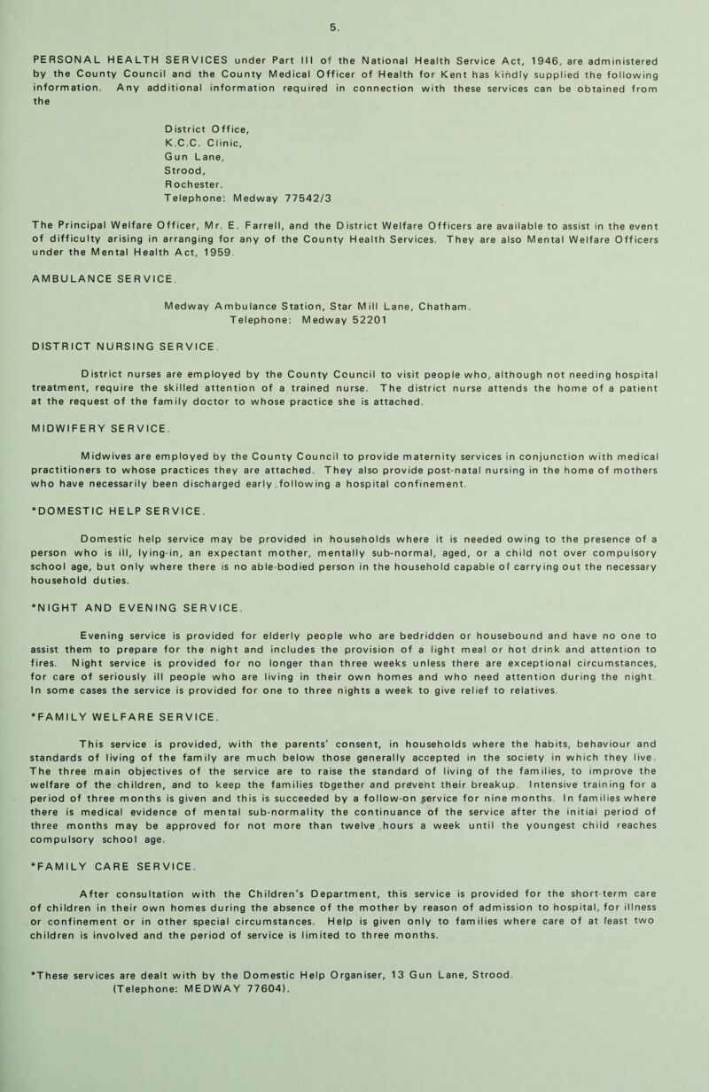 PERSONAL HEALTH SERVICES under Part III of the National Health Service Act, 1946, are administered by the County Council and the County Medical Officer of Health for Kent has kindly supplied the following information. Any additional information required in connection with these services can be obtained from the District Office, KC.C. Clinic, Gun Lane, Strood, R ochester. Telephone: Medway 77542/3 The Principal Welfare Officer, Mr, E. Farrell, and the District Welfare Officers are available to assist in the event of difficulty arising in arranging for any of the County Health Services They are also Mental Welfare Officers under the Mental Health Act, 1959 AMBULANCE SERVICE Medway Ambulance Station, Star Mill Lane, Chatham. Telephone: Medway 52201 DISTRICT NURSING SERVICE District nurses are employed by the County Council to visit people who, although not needing hospital treatment, require the skilled attention of a trained nurse. The district nurse attends the home of a patient at the request of the family doctor to whose practice she is attached, MIDWIFERY SERVICE Midwives are employed by the County Council to provide maternity services in conjunction with medical practitioners to whose practices they are attached. They also provide post-natal nursing in the home of mothers who have necessarily been discharged early following a hospital confinement, 'DOMESTIC HELP SERVICE. Domestic help service may be provided in households person who is ill, lying-in, an expectant mother, mentally sub school age, but only where there is no abie bodied person in the household duties. 'NIGHT AND EVENING SERVICE Evening service is provided for elderly people who are bedridden or housebound and have no one to assist them to prepare for the night and includes the provision of a light meal or hot drink and attention to fires. Night service is provided for no longer than three weeks unless there are exceptional circumstances, for care of seriously ill people who are living in their own homes and who need attention during the night In some cases the service is provided for one to three nights a week to give relief to relatives 'FAMILY WELFARE SERVICE. This service is provided, with the parents' consent, in households where the habits, behaviour and standards of living of the family are much below those generally accepted in the society in which they live The three main objectives of the service are to raise the standard of living of the families, to improve the welfare of the children, and to keep the families tbgether and prevent their breakup Intensive training for a period of three months is given and this is succeeded by a follow-on service for nine months In families where there is medical evidence of mental sub-normality the continuance of the service after the initial period of three months may be approved for not more than twelve hours a week until the youngest child reaches compulsory school age. 'FAMILY CARE SERVICE, After consultation with the Children's Department, this service is provided for the short term care of children in their own homes during the absence of the mother by reason of admission to hospital, for illness or confinement or in other special circumstances. Help is given only to families where care of at least two children is involved and the period of service is limited to three months. where it is needed owing to the presence of a -normal, aged, or a child not over compulsory household capable of carrying out the necessary 'These services are dealt with by the Domestic Help Organiser, 13 Gun Lane, Strood. (Telephone: MEDWAY 77604).