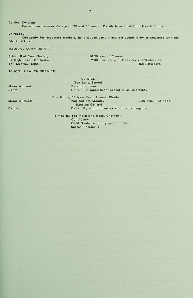 Cervical Cytology For women between the age of 35 and 65 years. Details from local Child Health Clinics Chiropody. Chiropody for expectant mothers, handicapped persons and old people is by arrangement with the District Officer. MEDICAL LOAN DEPOT. British Red Cross Society, 67 High Street, Rochester. Tel: Medway 42997 SCHOOL HEALTH SERVICE. CLINICS Gun Lane, Strood Minor Ailments By appointment. Dental Daily. By appointment except in an emergency. Elm House, 15 New Road Avenue, Chatham. Minor Ailments 2nd and 4th Monday 9.30 am. - 12 noon. (Medical Officer) Dental Daily. By appointment except in an emergency. Elmsleigh, 118 Maidstone Road, Chatham. Ophthalmic ) Child Guidance ) By appointment. Speech Therapy ) 10.30 a.m. - 1 2 noon 2.30 p.m. - 5 p.m. Daily (except Wednesday and Saturday).