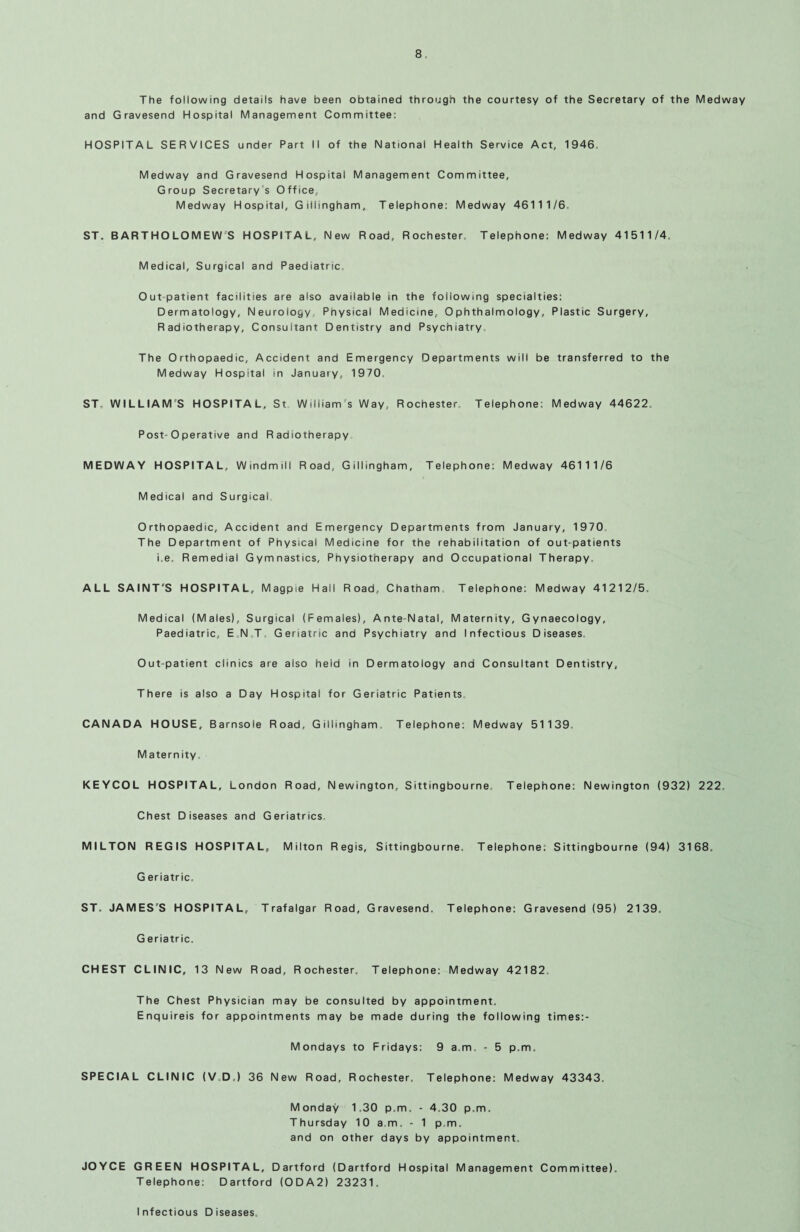 The following details have been obtained through the courtesy of the Secretary of the Medway and Gravesend Hospital Management Committee: HOSPITAL SERVICES under Part II of the National Health Service Act, 1946 Medway and Gravesend Hospital Management Committee, Group Secretary s Office, Medway Hospital, Gillingham, Telephone: Medway 46111/6. ST. BARTHOLOMEW'S HOSPITAL, New Road, Rochester. Telephone: Medway 41511/4, Medical, Surgical and Paediatric, Out patient facilities are also available in the following specialties: Dermatology, Neurology, Physical Medicine, Ophthalmology, Plastic Surgery, Radiotherapy, Consultant Dentistry and Psychiatry, The Orthopaedic, Accident and Emergency Departments will be transferred to the Medway Hospital in January, 1970. ST. WILLIAM S HOSPITAL, St William's Way, Rochester. Telephone: Medway 44622. Post-0 perative and Radiotherapy MEDWAY HOSPITAL, Windmill Road, Gillingham, Telephone: Medway 46111/6 Medical and Surgical Orthopaedic, Accident and Emergency Departments from January, 1970 The Department of Physical Medicine for the rehabilitation of out-patients i.e. Remedial Gymnastics, Physiotherapy and Occupational Therapy. ALL SAINT'S HOSPITAL, Magpie Hail Road, Chatham Telephone: Medway 41212/5. Medical (Males), Surgical (Females), Ante-Natal, Maternity, Gynaecology, Paediatric, ENT Geriatric and Psychiatry and Infectious Diseases. Out-patient clinics are also held in Dermatology and Consultant Dentistry, There is also a Day Hospital for Geriatric Patients, CANADA HOUSE, Barnsole Road, Gillingham, Telephone: Medway 51139 Maternity. KEYCOL HOSPITAL, London Road, Newington, Sittingbourne Telephone: Newington (932) 222. Chest Diseases and Geriatrics MILTON REGIS HOSPITAL, Milton Regis, Sittingbourne, Telephone: Sittingbourne (94) 3168. G eriatric, ST. JAMES'S HOSPITAL, Trafalgar Road, Gravesend. Telephone: Gravesend (95) 2139. G eriatric. CHEST CLINIC, 13 New Road, Rochester, Telephone: Medway 42182 The Chest Physician may be consulted by appointment. Enquireis for appointments may be made during the following times:- Mondays to Fridays: 9 a.m. - 5 p.m. SPECIAL CLINIC (V.DJ 36 New Road, Rochester. Telephone: Medway 43343. Monday 1.30 p.m. - 4.30 p.m. Thursday 10 a m. - 1 p.m. and on other days by appointment. JOYCE GREEN HOSPITAL, Dartford (Dartford Hospital Management Committee), Telephone: Dartford (ODA2) 23231. Infectious Diseases.
