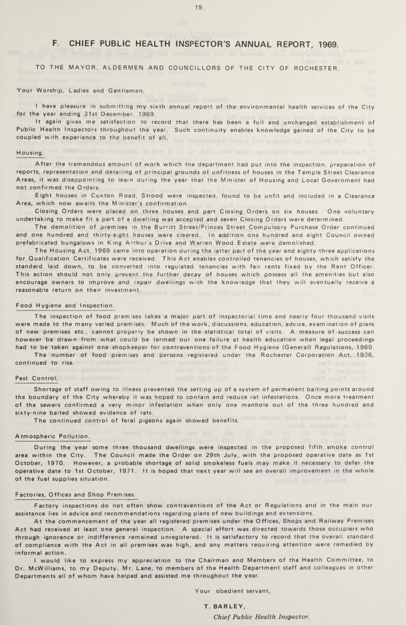 F CHIEF PUBLIC HEALTH INSPECTOR'S ANNUAL REPORT, 1969. TO THE MAYOR, ALDERMEN AND COUNCILLORS OF THE CITY OF ROCHESTER. Your Worship, Ladies and Gentlemen, I have pleasure in submitting my sixth annual report of the environmental health services of the City for the year ending 31st December, 1969, It again gives me satisfaction to record that there has been a full and unchanged establishment of Public Health Inspectors throughout the year. Such continuity enables knowledge gained of the City to be coupled with experience to the benefit of all. Housing. After the tremendous amount of work which the department had put into the inspection preparation of reports, representation and detailing of principal grounds of unfitness of houses in the Temple Street Clearance Areas, it was disappointing to learn curing the year that the Minister of Housing ana Local Government had not confirmed the Orders Eight houses in Cuxton Road,, Strood were inspected, found to be unfit and included in a Clearance Area, which now awaits the Minister's confirmation Closing Orders were placed on three houses and part Closing Orders on six houses One voluntary undertaking to make fit a part of a dwelling was accepted and seven Closing Orders were determined, The demolition of premises in the Burritt Street/Princes Street Compulsory Purchase Order continued and one hundred and thirty e^ght houses were cleared In addition one hundred and eight Council owned prefabricated bungalows in King Arthurs Drive and Warren Wood Estate were demolished The Housing Act, 1969 came into operation during the latter part of the year and eighty three applications for Qualification Certificates were received This Act enables controlled tenancies of houses, which satisfy the standard laid down, to be converted into regulated tenancies with fair rents fixed by the Rent Officer. This action should not only prevent tne further decay of houses which possess all the amenities but also encourage owners to improve and repair dwellings with the knowledge that they will eventually receive a reasonable return on their investment. Food Hygiene and Inspection The inspection of food premises takes a major part of inspectorial time and nearly four thousand visits were made to the many varied premises. Much of the work, discussions, education, advice, examination of plans of new premises etc., cannot properly be shown in the statistical total of visits A measure of success can however be drawn from what could be termed our one failure at health education when legal proceedings had to be taken against one shopkeeper for contraventions of the Food Hygiene (General) Regulations, 1960 The number of food premises and persons registered under the Rochester Corporation Act, 1936, continued to rise. Pest Control. Shortage of staff owing to illness prevented the setting up of a system of permanent baiting points around the boundary of the City whereby it was hoped to contain and reduce rat infestations Once more treatment of the sewers confirmed a very minor infestation when only one manhole out of the three hundred and sixty-nine baited showed evidence of rats. The continued control of feral pigeons again showed benefits Atmospheric Pollution, During the year some three thousand dwellings were inspected in the proposed fifth smoke control area within the City. The Council made the Order on 29th July, with the proposed operative date as 1st October, 1970. However, a probable shortage of solid smokeless fuels may make it necessary to defer the operative date to 1st October, 1971. It is hoped that next year will see an overall improvement in the whole of the fuel supplies situation, Factories, Offices and Shop Premises, Factory inspections do not often show contraventions of the Act or Regulations and in the main our assistance lies in advice and recommendations regarding plans of new buildings and extensions At the commencement of the year all registered premises under the Offices, Shops and Railway Premises Act had received at least one general inspection. A special effort was directed towards those occupiers who through ignorance or indifference remained unregistered. It is satisfactory to record that the overall standard of compliance with the Act in all premises was high, and any matters requiring attention were remedied by informal action. I would like to express my appreciation to the Chairman and Members of the Health Committee, to Dr. McWilliams, to my Deputy, Mr. Lane, to members of the Health Department staff and colleagues in other Departments all of whom have helped and assisted me throughout the year. Your obedient servant, T. BARLEY, Chief Public Health Inspector.