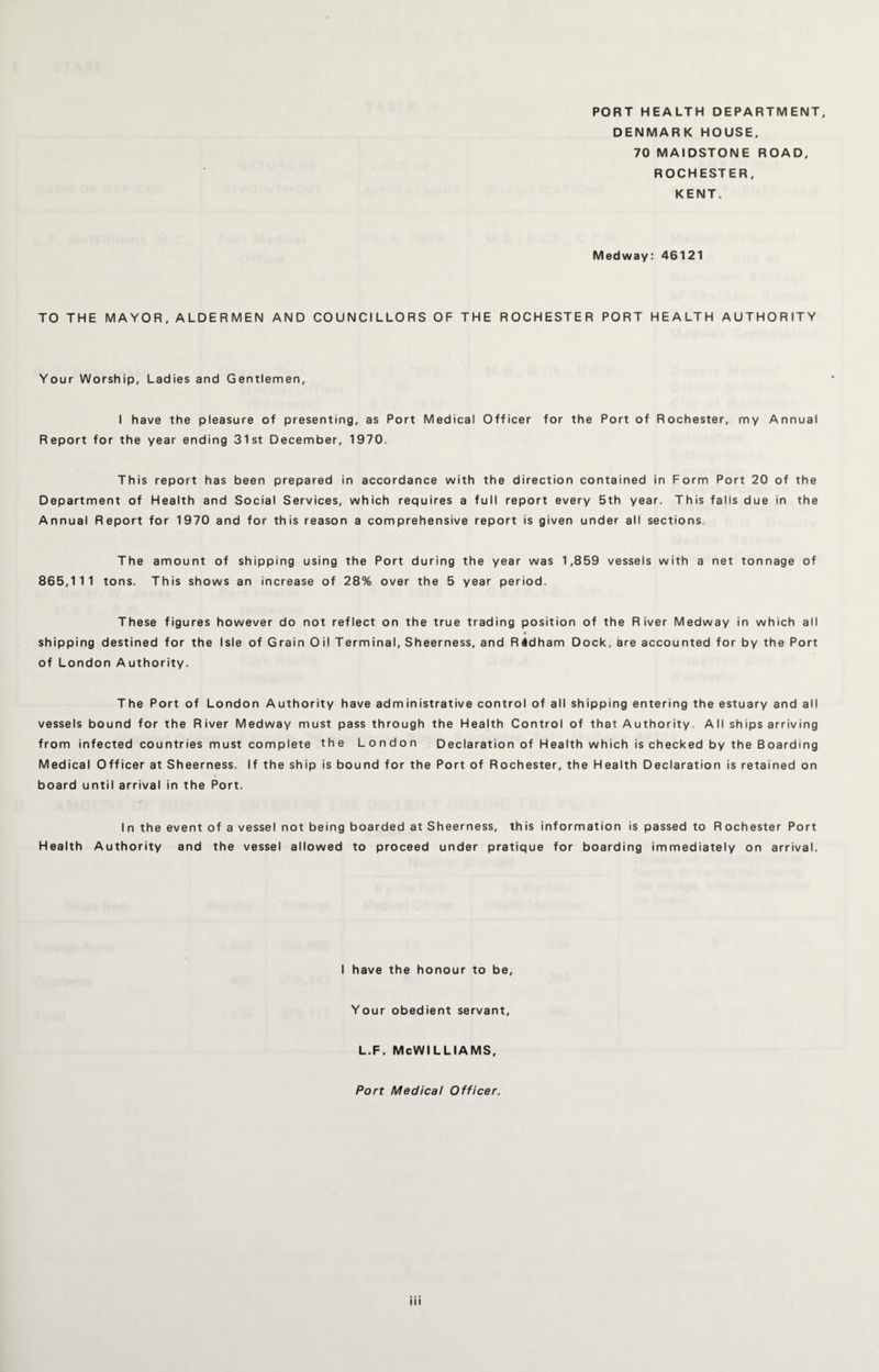 PORT HEALTH DEPARTMENT, DENMARK HOUSE, 70 MAIDSTONE ROAD, ROCHESTER, KENT. Medway: 46121 TO THE MAYOR, ALDERMEN AND COUNCILLORS OF THE ROCHESTER PORT HEALTH AUTHORITY Your Worship, Ladies and Gentlemen, I have the pleasure of presenting, as Port Medical Officer for the Port of Rochester, my Annual Report for the year ending 31st December, 1970 This report has been prepared in accordance with the direction contained in Form Port 20 of the Department of Health and Social Services, which requires a full report every 5th year. This falls due in the Annual Report for 1970 and for this reason a comprehensive report is given under all sections. The amount of shipping using the Port during the year was 1,859 vessels with a net tonnage of 865,111 tons. This shows an increase of 28% over the 5 year period. These figures however do not reflect on the true trading position of the River Medway in which all shipping destined for the Isle of Grain Oil Terminal, Sheerness, and R#dham Dock, are accounted for by the Port of London Authority. The Port of London Authority have administrative control of all shipping entering the estuary and all vessels bound for the River Medway must pass through the Health Control of that Authority, All ships arriving from infected countries must complete the London Declaration of Health which is checked by the Boarding Medical Officer at Sheerness. If the ship is bound for the Port of Rochester, the Health Declaration is retained on board until arrival in the Port. In the event of a vessel not being boarded at Sheerness, this information is passed to Rochester Port Health Authority and the vessel allowed to proceed under pratique for boarding immediately on arrival. I have the honour to be, Your obedient servant, l.f. McWilliams, Port Medical Officer.