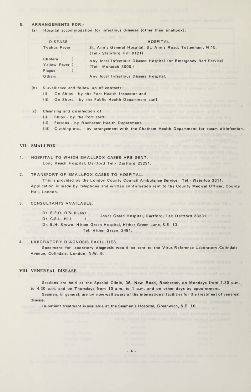 5. ARRANGEMENTS FOR:- (a) Hospital accommodation for infectious diseases (other than smallpox): HOSPITAL St. Ann's General Hospital, St. Ann's Road, Tottenham, N.15. (Tel:- Stamford Hill 0121). Any local Infectious Disease Hospital (or Emergency Bed Service). (Tel:- Monarch 3000.) Any local Infectious Disease Hospital. (b) Surveillance and follow up of contacts: (i) On Ships - by the Port Health Inspector and (ii) On Shore - by the Public Health Department staff. (c) Cleansing and disinfection of: (i) Ships - by the Port staff. (ii) Persons - by Rochester Health Department. (iii) Clothing etc., - by arrangement with the Chatham Health Department for steam disinfection. VII. SMALLPOX, 1. HOSPITAL TO WHICH SMALLPOX CASES ARE SENT. Long Reach Hospital, Dartford Tel:- Dartford 23231. 2. TRANSPORT OF SMALLPOX CASES TO HOSPITAL. This is provided by the London County Council Ambulance Service. Tel:- Waterloo 3311, Application is made by telephone and written confirmation sent to the County Medical Officer, County Hall, London. 3. CONSULTANTS AVAILABLE. Dr. E.P.O. O'Sullivan) Joyce Green Hospital, Dartford. Tel: Dartford 23231. Dr. C.S.L. Hill ) Dr. E.H. Brown. Hither Green Hospital, Hither Green Lane, S.E. 13. Tel: Hither Green 3481. 4. LABORATORY DIAGNOSIS FACILITIES. Specimens for laboratory diagnosis would be sent to the V irus R eference Laboratory, Colindale Avenue, Colindale, London, N.W. 9. DISEASE Typhus Fever Cholera ) Yellow Fever ) Plague ) 0 thers VIII. VENEREAL DISEASE. Sessions are held at the Special Clinic, 36, New Road, Rochester, on Mondays from 1.30 p.m. to 4.30 p.m. and on Thursdays from 10 a.m. to 1 p.m. and on other days by appointment. Seamen, in general, are by now well aware of the international facilities for the treatment of venereal d isease. In-patient treatment is available at the Seamen's Hospital, Greenwich, S.E. 10.