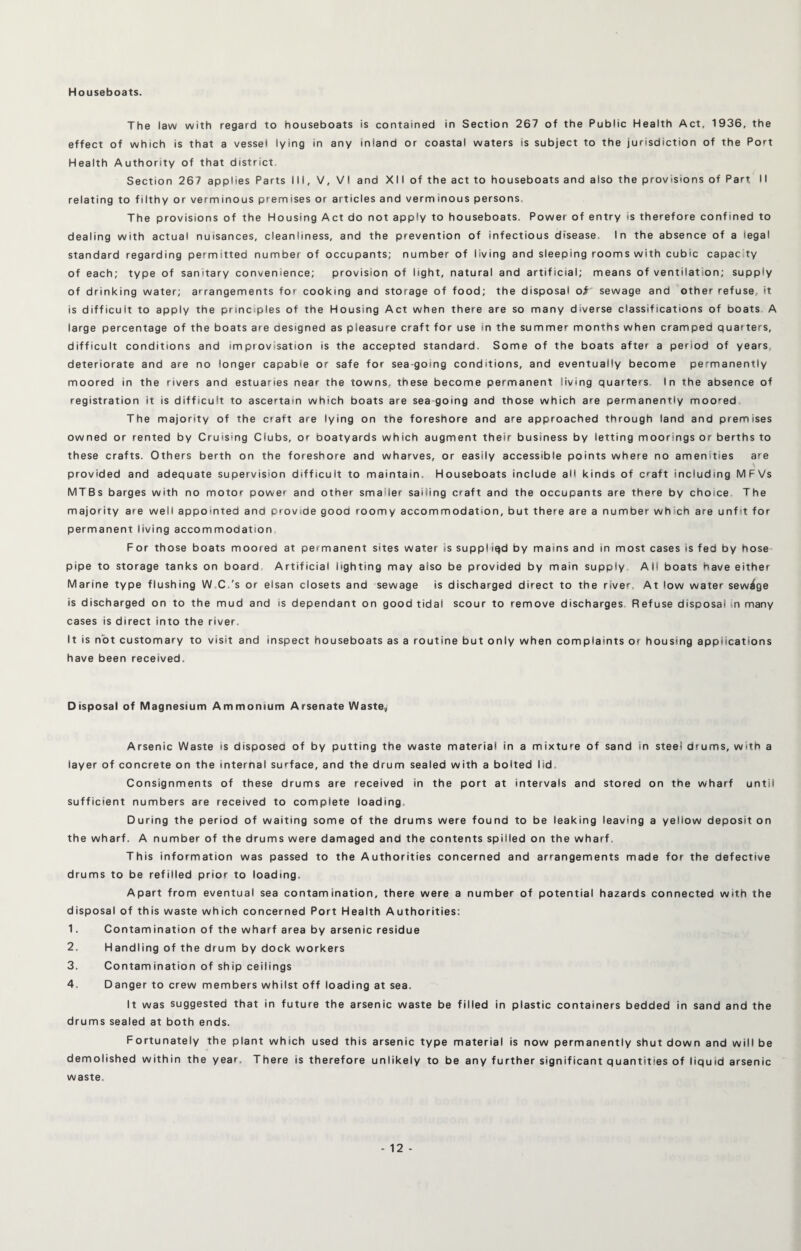 Houseboats. The law with regard to houseboats is contained in Section 267 of the Public Health Act, 1936, the effect of which is that a vessel lying in any inland or coastal waters is subject to the jurisdiction of the Port Health Authority of that district Section 267 applies Parts III, V, VI and XII ofthe act to houseboats and also the provisions of Part II relating to filthy or verminous premises or articles and verminous persons. The provisions of the Housing Act do not apply to houseboats. Power of entry is therefore confined to dealing with actual nuisances, cleanliness, and the prevention of infectious disease. In the absence of a legal standard regarding permitted number of occupants; number of living and sleeping rooms with cubic capacity of each; type of sanitary convenience; provision of light, natural and artificial; means of ventilation; supply of drinking water; arrangements for cooking and storage of food; the disposal o# sewage and other refuse, it is difficult to apply the principles of the Housing Act when there are so many diverse classifications of boats A large percentage of the boats are designed as pleasure craft for use in the summer months when cramped quarters, difficult conditions and improvisation is the accepted standard. Some of the boats after a period of years, deteriorate and are no longer capable or safe for sea going conditions, and eventually become permanently moored in the rivers and estuaries near the towns, these become permanent living quarters In the absence of registration it is difficult to ascertain which boats are sea going and those which are permanently moored The majority of the craft are lying on the foreshore and are approached through land and premises owned or rented by Cruising Clubs, or boatyards which augment their business by letting moorings or berths to these crafts. Others berth on the foreshore and wharves, or easily accessible points where no amenities are provided and adequate supervision difficult to maintain. Houseboats include all kinds of craft including MFVs MTBs barges with no motor power and other smaller sailing craft and the occupants are there by choice The majority are well appointed and provide good roomy accommodation, but there are a number which are unfit for permanent living accommodation For those boats moored at permanent sites water is supplied by mams and in most cases is fed by hose pipe to storage tanks on board Artificial lighting may also be provided by main supply AH boats have either Marine type flushing W C.'s or elsan closets and sewage is discharged direct to the river. At low water sewage is discharged on to the mud and is dependant on good tidal scour to remove discharges Refuse disposal in many cases is direct into the river. It is not customary to visit and inspect houseboats as a routine but only when complaints or housing applications have been received. Disposal of Magnesium Ammonium Arsenate Waste, Arsenic Waste is disposed of by putting the waste material in a mixture of sand in steel drums, with a layer of concrete on the internal surface, and the drum sealed with a bolted lid Consignments of these drums are received in the port at intervals and stored on the wharf until sufficient numbers are received to complete loading. During the period of waiting some of the drums were found to be leaking leaving a yellow deposit on the wharf. A number of the drums were damaged and the contents spilled on the wharf. This information was passed to the Authorities concerned and arrangements made for the defective drums to be refilled prior to loading. Apart from eventual sea contamination, there were a number of potential hazards connected with the disposal of this waste which concerned Port Health Authorities: 1. Contamination of the wharf area by arsenic residue 2. Handling of the drum by dock workers 3. Contam ination of ship ceilings 4. Danger to crew members whilst off loading at sea. It was suggested that in future the arsenic waste be filled in plastic containers bedded in sand and the drums sealed at both ends. Fortunately the plant which used this arsenic type material is now permanently shut down and will be demolished within the year. There is therefore unlikely to be any further significant quantities of liquid arsenic waste.