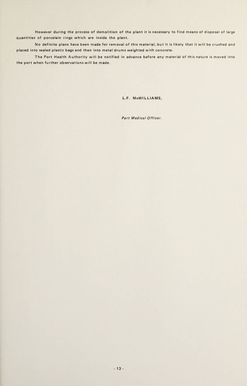 However during the process of demolition of the plant it is necessary to find means of disposal of large quantities of porcelain rings which are inside the plant. No definite plans have been made for removal of this material, but it is likely that it will be crushed and placed into sealed plastic bags and then into metal drums weighted with concrete. The Port Health Authority will be notified in advance before any material of this nature is moved into the port when further observations will be made. l.f. McWilliams, Port Medical Officer.