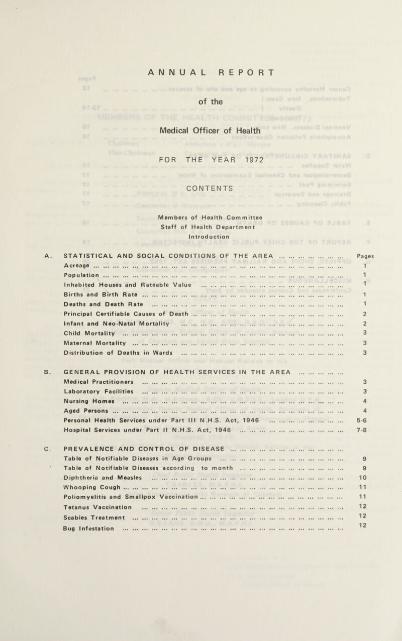 ANNUAL REPORT of the Medical Officer of Health FOR THE YEAR 1972 CONTENTS Members of Health Committee Staff of Health Department Introduction A, STATISTICAL AND SOCIAL CONDITIONS OF THE AREA .. ... ... Pages Acreage . ... ... .... ... ... ... ... ... ... 1 Population .. ... ... ... ... ... ... ... ... ... .. ..... 1 Inhabited Houses and Rateable Value .. .. ... ... ... ... .. 1 Births and Birth Rate .. .. ... ... ... ... ... ..... ... 1 Deaths and Death Rate . . . ... ... ... ... ... .. ... .. ... ... ... 1 Principal Certifiable Causes of Death .. ... ... ... ... ,.. ... ... ... ... 2 Infant and Neo-Natal Mortality ... .. ... ... ... ... ... ... .. .. ... 2 Child Mortality . ... ... ... .. ... ... ... ... ... ... ... ... ... .. 3 Maternal Mortality . ... ... ... ... .. ... ... ... ... . ... ... ... ... 3 Distribution of Deaths in Wards .. ... .. ... . .. . 3 B. GENERAL PROVISION OF HEALTH SERVICES IN THE AREA ... ... .. Medical Practitioners ... ... .. ... .... ... . .. ... .. ... 3 Laboratory Facilities . ... .. ... ... ... ... 3 Nursing Homes . ..... ... ... ... ... ... ... 4 Aged Persons . ... ... ... ... ... ... ... ... ... ... ... ... ... ... ... 4 Personal Health Services under Part III N.H S. Act, 1946 .. ... .. ... 5-6 Hospital Services under Part II N.H.S. Act, 1946 ... ... ... .. ... . 7-8 C PREVALENCE AND CONTROL OF DISEASE ... ... .. ... Table of Notifiable Diseases in Age Groups ... ... ... .. ... ... . 9 Table of Notifiable Diseases according to month ... .. ... ... ... ... ... ... 9 Diphtheria and Measles ... ... .. ... .. ... ... .. .- ... ... 10 Whooping Cough .. .. ... ... ... ... ... 11 Poliomyelitis and Smallpox Vaccination... ... ... .. ... ... 11 Tetanus Vaccination ... ... .. ... ... ... .. ... ... . ... . .. ... 12 Scabies Treatment .. .. . ... 12 12 Bug Infestation .. . ... .. ......