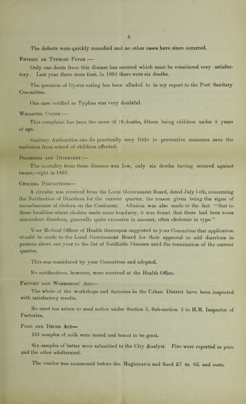 The defects were quickly remedied and no other cases have since occurred. Enteric or Typhoid Fever :— Only one death from this disease has occured which must be considered very satisfac- torv. Last year there were four, in 1892 there were six deaths. The question of Oyster eating has been alluded to in my report to the Port Sanitary Committee. One case notified as Typhus was very doubtful. Whooping Cough:— This complaint has been the cause of !6 deaths, fifteen being children under 5 years of age. Sanitary Authorities can do practically very little in preventive measures save the exclusion from school of children affected. Diarrhcea and Dysentery :— The mortality from these diseases was low, only six deaths having occured against twentv-eight in 1893. u O Cholera Precautions— A circular was received from the Local Government Board, dated July 14th, concerning the Notification of Diarrhoea for the current quarter, the reason given being the signs of recrudescence of cholera on the Continent. Allusion was also made to the fact “that in those localities where cholera made some headway, it was found that there had been some antecedent diarrhoea, generally quite excessive in amount, often choleraic in type.” Your Medical Officer of Health thereupon suggested to your Committee that application should be made to the Local Government Board for their approval to add diarrhoea in persons above one year to the list of Notifiable Diseases until the termination of the current quarter. This was considered by your Committee and adopted. No notifications, however, were received at the Health Office. Factory and Workshops' Act-— The whole of the workshops and factories in the Urban District have been inspected with satisfactory results. No need lias arisen to send notice under Section 3, Sub-section 3 to H.M. Inspector of Factories. Food and Drugs Act- 101 samples of milk were tested and found to be good. Six samples of butter were submitted to the City Analyst. Five were reported as pure and the other adulterated. The vendor was summoned before the Magistrates and fined £2 4s. Od. and costs.
