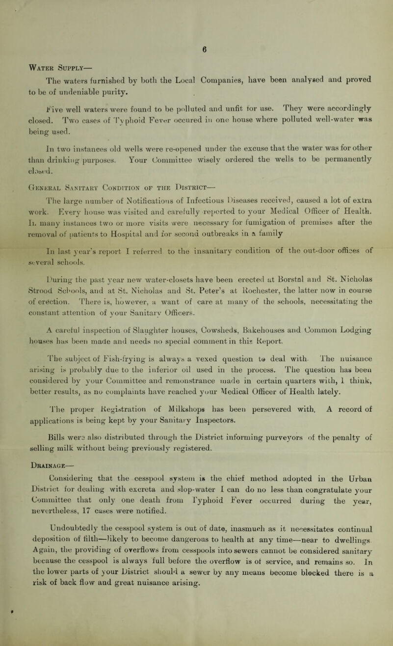 6 Water Supply— The waters furnished by both the Local Companies, have been analysed and proved to be of undeniable purity. Live well waters were found to be polluted and unfit for use. ^hey were accordingly closed. Two cases of Typhoid Fever occured in one house where polluted well-water was being used. In two instances old wells were re-opened under the excuse that the water was for other than drinking purposes. Your Committee wisely ordered the wells to be permanently closed. General Sanitary Condition of the District— The large number of Notifications of Infectious Diseases received, caused a lot of extra work. Every house was visited and carefully reported to your Medical Officer of Health. Il many instances two or more visits were necessary for fumigation of premises after the removal of patients to Hospital and for second outbreaks in a family In last year's report I referred to the insanitary condition of the out-door offices of several schools. During the past year new water-closets have been erected at Borstal and St. Nicholas Strood Schools, and at St. Nicholas and St. Peter’s at Rochester, the latter now in course of erection. There is, however, a want of care at many of the schools, necessitating the constant attention of vour Sanitarv Officers. j ~ A careful inspection of Slaughter houses, Cowsheds, Bakehouses and Common Lodging houses has been made and needs no special comment in this Report. The subject of Fish-frying is always a vexed question to deal with- The nuisance arising is probably due to the inferior oil used in the process. The question has been considered by your Committee and remonstrance made in certain quarters with, 1 think, better results, as no complaints have reached your Medical Officer of Health lately. 'The proper Registration of Milkshops has been persevered with, A record of applications is being kept by your Sanitary Inspectors. Bills were also distributed through the District informing purve}7ors of the penalty of selling milk without being previously registered. Drainage— Considering that the cesspool system is the chief method adopted in the Urban District, for dealing with excreta and slop-water I can do no less than congratulate your Committee that only one death from Typhoid Fever occurred during the year, nevertheless, 17 cases were notified. Undoubtedly the cesspool system is out of date, inasmuch as it necessitates continual deposition of filth—likely to become dangerous to health at any time—near to dwellings Again, the providing of overflows from cesspools into sewers cannot be considered sanitary because the cesspool is always full before the overflow is of service, and remains so. In the lower parts of your District should a sewer by any means become blocked there is a risk of back flow and great nuisance arising. *