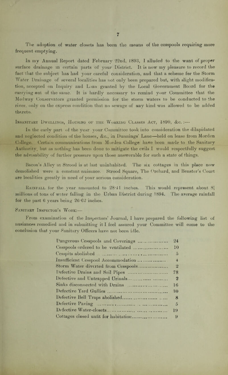 7 The adoption of water closets lias been the means of the cesspools requiring more frequent emptying. In my Annual Report dated February 22nd, 1893, I alluded to the want of proper surface drainage in certain parts of your District. It is now my pleasure to record the fact that the subject has had your careful consideration, and that a scheme for the Storm Water Drainage of several localities has not only been prepared but, with slight modifica¬ tion, accepted on Inquiry and Loan granted by the Local Government Board for the carrying out of the same. It is hardly necessary to remind your Committee that the Medway Conservators granted permission for the storm waters to be conducted to the river, only on the express condition that no sewage of any kind was allowed to be added thereto. Insanitary Dwellings, Housing of the Working Classes Act, 1890, &c. :— In the early part of the year your Committee took into consideration the dilapidated and neglected condition of the houses, &c., in Dunnings’ Lane—held on lease from Morden College. Certain communications from Morden College have been made to the Sanitary Authority, but as nothing has been done to mitigate the evils I would respectfully suggest the advisability of further pressure upon those answerable for such a state of things. Bacon’s Alley at Strood is at last uninhabited. The six cottages in this place now demolished were a constant nuisance. Strood Square, The Orchard, and Benster’s Court are localities greatly in need of your serious consideration. Rainfall for the year amounted to 28G1 inches. This would represent about 83 millions of tons of wnter falling in the Urban District during 1894. The average rainfall for the past 6 years being 26-62 inches. Sanitary Inspector’s Work:— From examination of the Inspectors’ Journal, I have prepared the following list of nusiances remedied and in submitting it I feel assured your Committee will come to the conclusion that your Sanitary Officers have not been idle. Dangerous Cesspools and Coverings . 24 Cesspools ordered to be ventilated . 10 Cesspi ts abolished . 5 Insufficient Cesspool Accommodation. 4 Storm Water diverted from Cesspools. 2 Defective Drains and Soil Pipes . 78 Defective and Untrapped Urinals.... 2 Sinks disconnected with Drains . 16 Defective Yard Gullies .i. 30 Defective Bell Traps abolished. 8 Defective Paving . 5 Defective Water-closets. 19