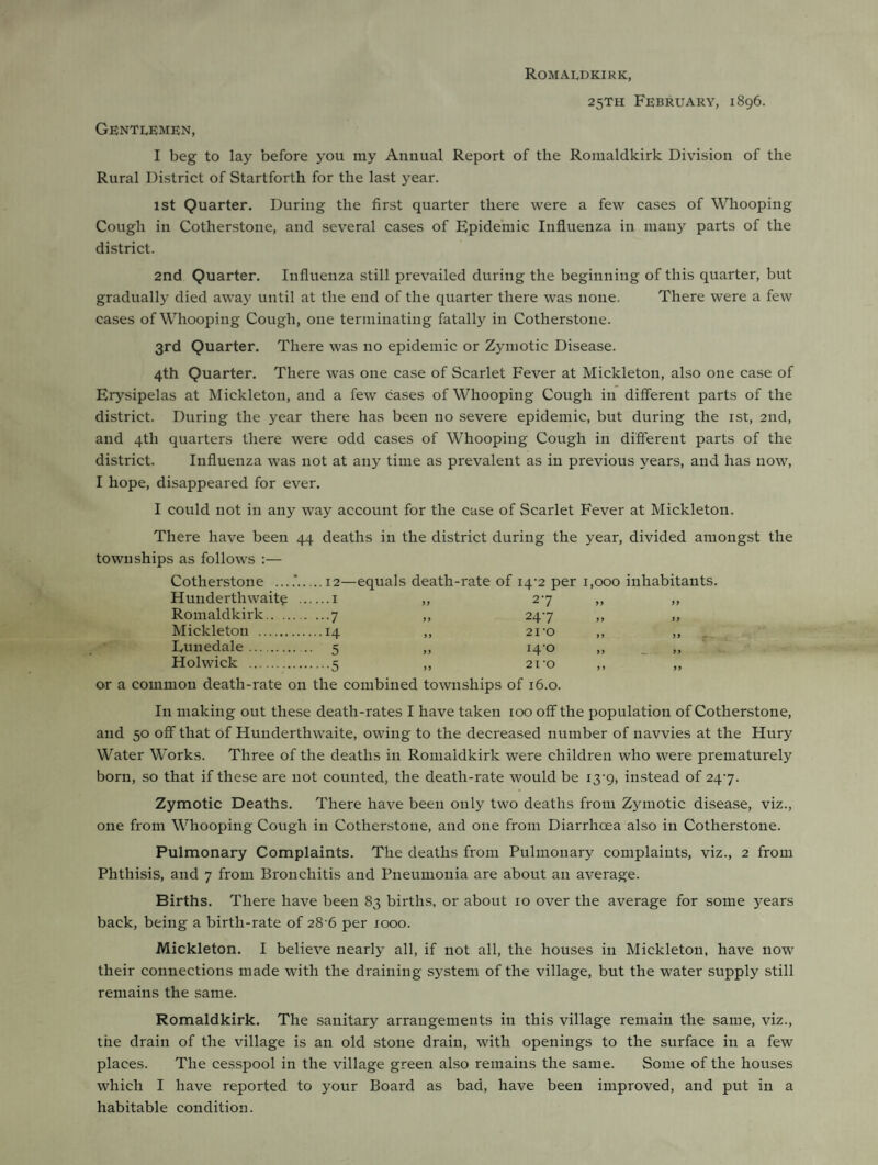 Romaldkirk, 25TH February, 1896. Gentlemen, I beg to lay before you my Annual Report of the Romaldkirk Division of the Rural District of Startforth for the last year. 1st Quarter. During the first quarter there were a few cases of Whooping Cough in Cotherstone, and several cases of Epidemic Influenza in many parts of the district. 2nd Quarter. Influenza still prevailed during the beginning of this quarter, but gradually died away until at the end of the quarter there was none. There were a few cases of Whooping Cough, one terminating fatally in Cotherstone. 3rd Quarter. There was no epidemic or Zymotic Disease. 4th Quarter. There was one case of Scarlet Fever at Mickleton, also one case of Erysipelas at Mickleton, and a few cases of Whooping Cough in different parts of the district. During the year there has been no severe epidemic, but during the 1st, 2nd, and 4th quarters there were odd cases of Whooping Cough in different parts of the district. Influenza was not at any time as prevalent as in previous years, and has now, I hope, disappeared for ever. I could not in any way account for the case of Scarlet Fever at Mickleton. There have been 44 deaths in the district during the year, divided amongst the townships as follows :— Cotherstone ..12- -equals death-rate of 14-2 per 1,000 inhabitants. Hunderthwaite .. ...1 2*7 99 99 Romaldkirk. ...7 9 9 247 9 9 9 9 Mickleton . ..14 9 9 21 ‘O Eunedale. 5 i4-o 9 9 9 9 Holwick . •5 99 21 'O 9 9 9 9 or a common death-rate on the combined townships of 16.0. In making out these death-rates I have taken 100 off the population of Cotherstone, and 50 off that Of Hunderthwaite, owing to the decreased number of navvies at the Hury Water Works. Three of the deaths in Romaldkirk were children who were prematurely born, so that if these are not counted, the death-rate would be 13-9, instead of 247. Zymotic Deaths. There have been only two deaths from Zymotic disease, viz., one from Whooping Cough in Cotherstone, and one from Diarrhoea also in Cotherstone. Pulmonary Complaints. The deaths from Pulmonary complaints, viz., 2 from Phthisis, and 7 from Bronchitis and Pneumonia are about an average. Births. There have been 83 births, or about 10 over the average for some years back, being a birth-rate of 28 6 per jooo. Mickleton. I believe nearly all, if not all, the houses in Mickleton, have now their connections made with the draining system of the village, but the water supply still remains the same. Romaldkirk. The sanitary arrangements in this village remain the same, viz., the drain of the village is an old stone drain, with openings to the surface in a few places. The cesspool in the village green also remains the same. Some of the houses which I have reported to your Board as bad, have been improved, and put in a habitable condition.