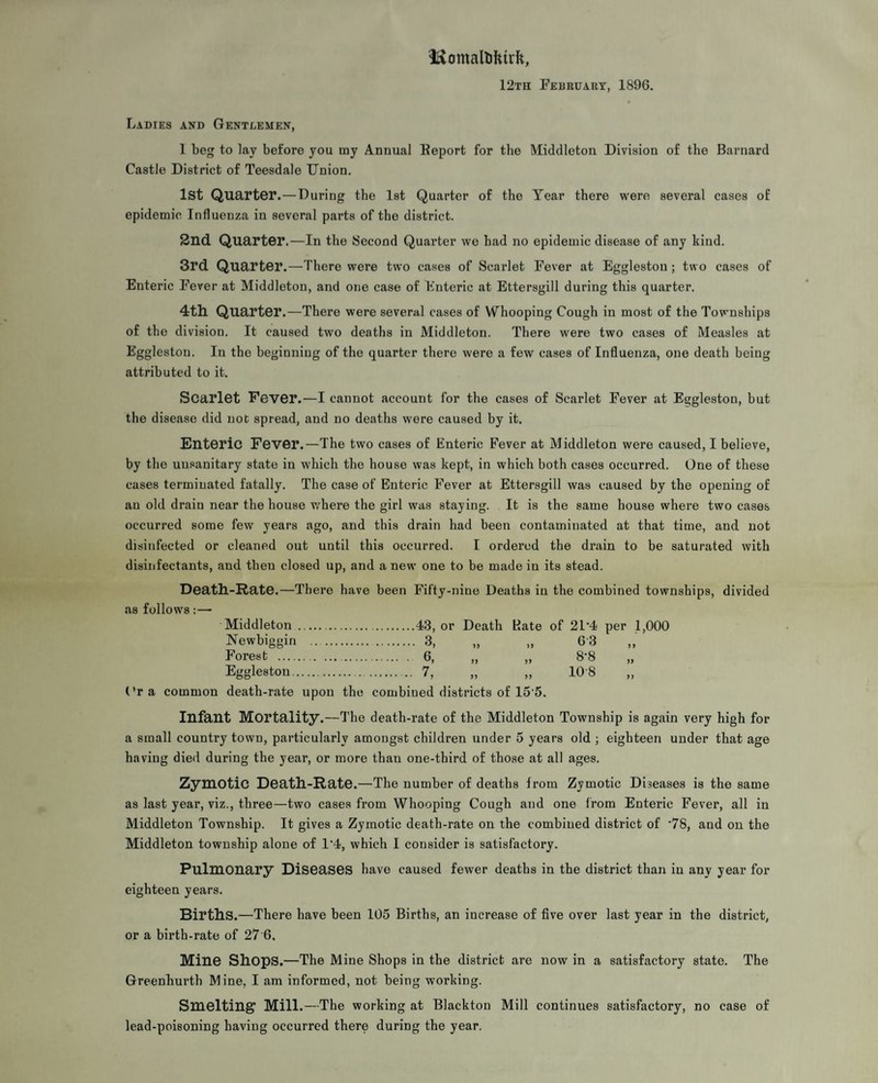 Iftomaltokirk, 12th February, 1896. Ladies and Gentlemen, 1 beg to lay before you tny Annual Eeport for the Middleton Division of the Barnard Castle District of Teesdale Union. 1st Quarter.—During the 1st Quarter of the Tear there were several cases of epidemic Influenza in several parts of the district. 2nd Quarter.—In the Second Quarter we had no epidemic disease of any kind. 3rd Quarter.—There were two cases of Scai’let Fever at Eggleston ; two cases of Enteric Fever at Middleton, and one case of Enteric at Ettersgill during this quarter. 4th. Quarter.—There were several cases of Whooping Cough in most of the Townships of the division. It caused two deaths in Middleton. There were two cases of Measles at Eggleston. In the beginning of the quarter there were a few cases of Influenza, one death being attributed to it. Scarlet Fever.—I cannot account for the cases of Scarlet Fever at Eggleston, but the disease did not spread, and no deaths were caused by it. Enteric Fever.—The two cases of Enteric Fever at Middleton were caused, I believe, by the uusanitary state in which the house was kept, in which both cases occurred. One of these cases terminated fatally. The case of Enteric Fever at Ettersgill was caused by the opening of an old drain near the house where the girl was staying. It is the same house where two cases occurred some few years ago, and this drain had been contaminated at that time, and not disinfected or cleaned out until this occurred. I ordered the drain to be saturated with disinfectants, and then closed up, and a new one to be made in its stead. Death-Rate.—There have been Fifty-nine Deaths in the combined townships, divided as follows :—• Middleton .43, or Death Hate of 21’4 per 1,000 Newbiggin . 3, „ „ 63 Forest . 6, „ „ 8'8 „ Eggleston. 7, „ „ 108 Ora common death-rate upon the combined districts of 15-5. Infant Mortality.—The death-rate of the Middleton Township is again very high for a small country town, particularly amongst children under 5 years old ; eighteen under that age having died during the year, or more than one-third of those at all ages. Zymotic Death-Rate.—The number of deaths from Zymotic Diseases is the same as last year, viz., three—two cases from Whooping Cough and one from Enteric Fever, all in Middleton Township. It gives a Zymotic death-rate on the combined district of ’78, and on the Middleton township alone of 1’4, which I consider is satisfactory. Pulmonary Diseases have caused fewer deaths in the district than in any year for eighteen years. Births.—There have been 105 Birtbs, an increase of five over last year in the district, or a birth-rate of 27 6, Mine Shops.—The Mine Shops in the district are now in a satisfactory state. The Greenhurth Mine, I am informed, not being working. Smelting Mill.—The working at Blackton Mill continues satisfactory, no case of lead-poisoning having occurred there during the year.