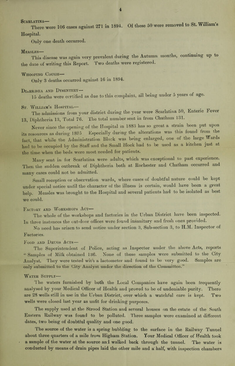 Scarlatina— There were 106 cases against 271 in 1894. Hospital. Onlv one death occurred. j Of these 50 were removed to St. William’s Measles— . . This disease was again very prevalent during the Autumn months, continuing up to the date of writing this Report. Two deaths were registered. Whooping Cough— Only 3 deaths occurred against 16 in 1894. DiaRRH(ea and Dysentery— 15 deaths were certified as due to this complaint, all being under 5 years of age. St. William’s Hospital— The admissions from your district during the year were Scarlatina 50, Enteric Fever 13, Diphtheria 13, Total 76. The total number sent in from Chatham 131. Never since the opening of the Hospital in 1883 has so great a strain been put upon its resources as during 1895 Especially during the alterations was this found from the fact, that while the Administration Block was being enlarged, one of the large Wards had to be occupied by the Staff and the Small Block had to be used as a kitchen just at the time when the beds were most needed for patients. Many sent in for Scarlatina were adults, which was exceptional to past experience. Then the sudden outbreak of Diphtheria both at Rochester and Chatham occurred and many cases could not be admitted. Small reception or observation wards, where cases of doubtful nature could be kept under special notice until the character of the illness is certain, would have been a great help. Measles was brought to the Hospital and several patients had to be isolated as best we could. Factory and Workshops Act— The whole of the workshops and factories in the Urban District have been inspected. In three instances the out-door offices were found insanitary and fresh ones provided. No need has arisen to send notice under section 3, Sub-section 3, to H.M. Inspector of Factories. Food and Drugs Acts — The Superintendent of Police, acting as Inspector under the above Acts, reports “Samples of Milk obtained 136. None of these samples were submitted to the City Analyst. t hey were tested with a lactometer and found to be very goodc Samples are only submitted to the City Analyst under the direction of the Committee.” Water Supply— The waters furnished by both the Local Companies have again been frequently analysed by' your Medical Officer of Health and proved to be of undeniable purity. There are 28 wells still in use in the Urban District, over which a watchful care is kept. Two wells were closed last year as unfit for drinking purposes. The supply used at the Strood Station and several houses on the estate of the Soutli Eastern Railway was found to be polluted. Three samples were examined at different dates, two being of doubtful quality and one good. The source of the water is a spring bubbling to the surface in the Railway Tunnel about three quarters of a mile from Higham Station. Your Medical Officer of Health took a sample of the water at the source and walked back through the tunnel. The water is conducted by means of drain pipes laid the other mile and a half, with inspection chambers