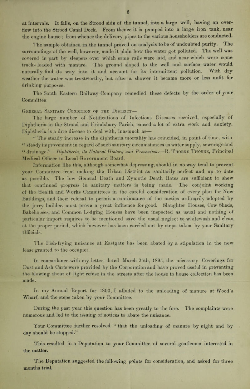 5 at intervals. It falls, on the Strood side of the tunnel, into a large well, having an over¬ flow into the Strood Canal Dock. From thence it is pumped into a large iron tank, near the engine house; from whence the delivery pipes to the various householders are conducted. The sample obtained in the tunnel proved on analysis to be of undoubted purity. The surroundings of the well, however, made it plain how the water got polluted. The well was covered in part by sleepers over which some rails were laid, and near which were some trucks loaded with manure. The ground sloped to the well and surface water would naturally find its way into it and account for its intermittent pollution. With dry weather the water was trustworthy, but after a shower it became more or less unfit for drinking purposes. The South Eastern Railway Company remedied these defects by the order of your Committee. General Sanitary Condition of the District— The large number of Notifications of Infectious Diseases received, especially of Diphtheria in the Strood and Frindsbury Parish, caused a lot of extra work and anxiety. Diphtheria is a dire disease to deal Avith, inasmuch as— “ The steady increase in the diphtheria mortality has coincided, in point of time, Avith “ steady improvement in regard of such sanitary circumstances as water supply, sewerage and 11 drainage.”—Diphtheria, its Natural History and Prevention.—R. Thorne Thorne, Principal Medical Officer to Local Government Board. Information like this, although somewhat depressing, should in no way tend to prevent your Committee from making the Urban District as sanitarily perfect and up to date as possible. The low General Death and Zymotic Death Rates are sufficient to shew that continued progress in sanitary matters is being made. The conjoint working of the Health and Works Committees in the careful consideration of every plan for New Buildings, and their refusal to permit a continuance of the tactics ordinarily adopted by the jerry builder, must prove a great influence for good. Slaughter Bouses, Cow Sheds, Bakehouses, and Common Lodging Houses have been inspected as usual and nothing of particular import requires to be mentioned save the usual neglect to whitewash and clean at tiie proper period, which however has been carried out by steps taken by your Sanitary Officials. The Fish-frying nuisance at Eastgate has been abated by a stipulation in the new lease granted to the occupier. In concordance Avith my letter, dated March 25th, 1895, the necessary Coverings for Dust and Ash Carts were provided by the Corporation and have proved useful in preventing the blowing about of light refuse in the streets after the house to house collection has been made. Tn my Annual Report for 1893, I alluded to the unloading of manure at Wood’s Wharf, and the steps taken by your Committee. During the past year this question has been greatly to the fore. The complaints Avere numerous and led to the issuing of notices to abate the nuisance. Your Committee further resolved “ that the unloading of manure by night and by day should be stopped.” This resulted in a Deputation to your Committee of several gentlemen interested in the matter. The Deputation suggested the following points for consideration, and asked for three months trial.