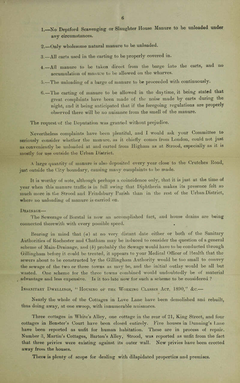 6 1. —No Deptford Scavenging or Slaughter House Manure to be unloaded under any circumstances. 2. —Only wholesome natural manure to be unloaded. 3. —All carts used in the carting to he properly covered in. 4. —All manure to be taken direct from the barge into the carts, and no accumulation of manure to be allowed on the wharves. 5. —The unloading of a barge of manure to be proceeded with continuously. 6. —The carting of manure to be allowed in the daytime, it being stated that great complaints have been made of the noise made by carts during the night, and it being anticipated that if the foregoing regulations are properly observed there will be no nuisance from the smell of the manure. The request of the Deputation was granted without prejudice. Nevertheless complaints have been plentiful, and I would ask your Committee to seriously consider whether the manure, as it chiefly conies from London, could not just as conveniently be unloaded at and carted from Higham as at Strood, especially as it is mostly for use outside the Urban District. A large quantity of manure is also deposited every year close to the Crutches Road, just outside the City boundary, causing many complaints to be made. It is worthy of note, although perhaps a coincidence only, that it is just at the time of year when this manure traffic is in full swing that Diphtheria makes its presence felt so much more in the Strood and Frindsbury Parish than in the rest of the Urban District, where no unloading of manure is carried on. Drainage— The Sewerage of Borstal is now an accomplished fact, and house drains are being connected therewith with every possible speed. Bearing in mind that (a) at no very distant date either or both of the Sanitary Authorities of Rochester and Chatham may be induced to consider the question of a general scheme of Main-Drainage, and (b) probably the Sewage would have to be conducted through Gillingham before it could be treated, it appears to your Medical Officer of Health that the sewers about, to be constructed bv the Gillingham Authority would be too small to convey the sewage of the two or three towns as may be, and the initial outlay would be all but wasted. One scheme for the three towns combined would undoubtedly be of material advantage and less expensive. Is it too late now for such a scheme to be considered ? Insanitary Dwellings, “Housing of the Working Classes Act, 1890,’’ &c.— Nearly the whole of the Cottages in Love Lane have been demolished and rebuilt, thus doing away, at one swoop, with innumerable nuisances. Three cottages in White’s Alley, one cottage in the rear of 21, King Street, and four cottages in Benster’s Court have been closed entirely. Five houses in Dunning’s Lane have been reported as unfit for human habitation. These are in process of repair. Number 3, Martin’s Cottages, Barton’s Alley, Strood, was reported as unlit from the fact that three privies were existing against its outer wall. New privies have been erected away from the houses. There is plenty of scope for dealing with dilapidated properties and premises.