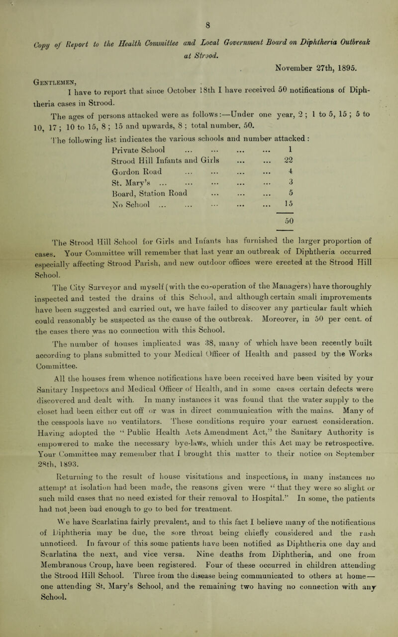 8 Copy of Report to the Health Committee and Local Government Board on Diphtheria Outbreak at Strood. November 27th, 1895. Gentlemen, I have to report that since October 18th I have received 50 notifications of Diph¬ theria cases in Strood. The ages of persons attacked were as follows:—Under one year, 2 ; 1 to 5, 15 ; 5 to 10, 17; 10 to 15, 8; 15 and upwards, 8 ; total number, 50. The following list indicates the various schools and number attacked : Private School ... ... ... ... 1 Strood Hill Infants and Girls Gordon Road St. Mary’s ... Board, Station Road No School 22 4 3 5 15 50 The Strood Hill School for Girls and Infants has furnished the larger proportion of cases. Your Committee will remember that last year an outbreak of Diphtheria occurred especially affecting Strood Parish, and new outdoor offices were erected at the Strood Hill School. The City Surveyor and myself (with the co-operation of the Managers) have thoroughly inspected and tested the drains of this School, and although certain small improvements have been suggested and carried out, we have failed to discover any particular fault which could reasonably be suspected as the cause of the outbreak. Moreover, in 50 per cent, of the cases there was no connection with this School. The number of houses implicated was 38, many of which have been recently built according to plans submitted to your Medical Officer of Health and passed by the Works Committee. All the houses frern whence notifications have been received have been visited by your Sanitary Inspectors and Medical Officer of Health, and in some cases certain defects were discovered and dealt with. In many instances it was found that the water supply to the closet had been either cut off or was in direct communication with the mains. Many of the cesspools have no ventilators. 'These conditions require your earnest consideration. Having adopted the Public Health Acts Amendment Act,” the Sanitary Authority is empowered to make the necessary bye-Uws, which under this Act may be retrospective. Your Committee may remember that I brought this matter to their notice on September 28th, 1893. Returning to the result of house visitations and inspections, in many instances no attempt at isolation had been made, the reasons given were “ that they were so slight ox- such mild cases that no need existed for their reixxoval to Hospital.’’ In some, the patients had not been bad enough to go to bed for treatment. We have Scarlatina fairly prevalent, and to this fact I believe many of the notifications of Diphtheria may be due, the sore throat being chiefly considei-ed and the rash unnoticed. In favour of this some patients have been notified as Diphtheria one day and Scarlatina the next, and vice versa. Nine deaths from Diphtheria, and one from Membranous Croup, have been registered. Four of these occurred in children attending the Strood Hill School. Three from the disease being communicated to others at home — one attending St. Mary’s School, and the remaining two having no connection with any School.