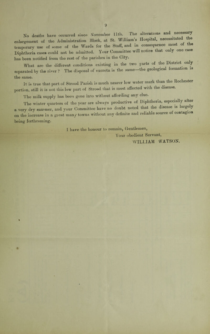 9 No deaths have occurred since November llth. The alterations and necessary enlargement of the Administration Block, at St. William’s Hospital, necessitated the temporary use of some of the Wards for the Staff, and in consequence most of the Diphtheria cases could not be admitted. Your Committee will notice that only one case lias been notified from the rest of the parishes in the City. What are the different conditions existing in the two parts of the District only separated by the river ? The disposal of excreta is the same-the geological formation is the same. It is true that part of Strood Parish is much nearer low water mark than the Rochester portion, still it is not this low part of Strood that is most affected with the disease. The milk supply has been gone into without affording any clue. The winter quarters of the year are always productive of Diphtheria, especially after a very dry summer, and your Committee have no doubt noted that the disease is large y on the increase in a gieat many towns without any definite and reliable source of contagion being forthcoming. I have the honour to remain, Gentlemen, Your obedient Servant, WILLIAM WATSON. •%