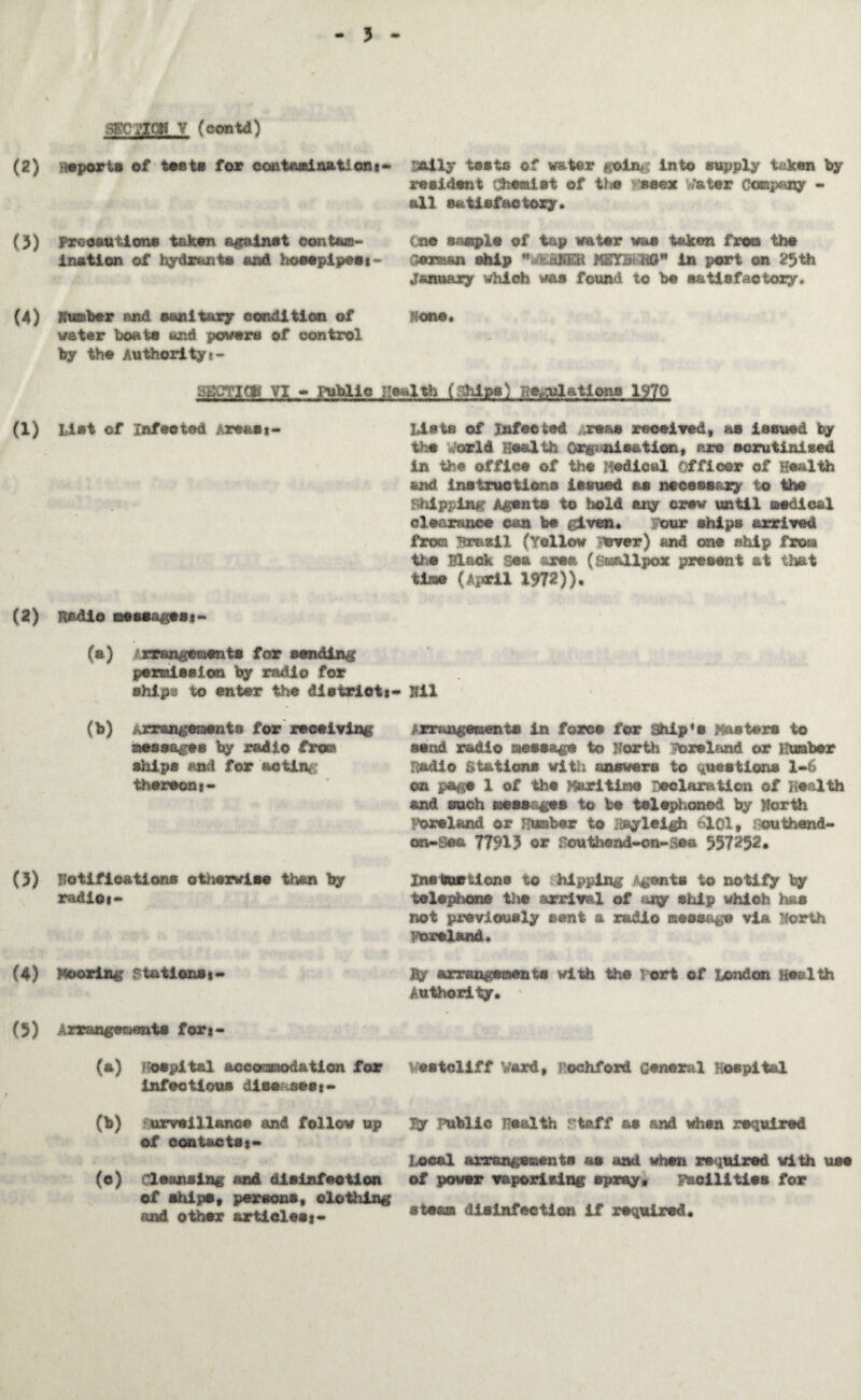 SECatCH V (oontd) aitly tests of water #^lnf; into supply taken by resident CbMdlt of the mee* Water Company - sill satisfactory. (2) reports of tests for eontasdnation*- (3) Precautions taken against contam¬ ination of hydrants and hoeepipeet- Cm rnmplo of tap water whs taken from the Ceraan ship NSTB> HG in port on 23 th. January which was found to be satisfactory* (4) dumber and sanitary condition of non©* water boats and powers of control by the Authority *- mm<V. VI - aWlo (:~Mp.Q station* 1970 (1) List of Infected Areas 1- List© of Infected reas received, as issued by the World Health Organ!cation, are scrutinised in the office of the Medical Officer of Health and instructions issued as necessary to the Shipping Agents to hold any crew until medical clearance can be given. lour ships arrived from Brasil (Yellow over) and one ship frora the Black Sea axes* (Smallpox present at that time (April 1972)). (2) Radio messages*~ (a) :rrangements for sending permission by radio for shipg to enter the districts* Hll (b) Arrangements for receiving' eessagts by radio frees ships end for actin thereon 1* arrangements in force for Ship's Masters to send radio message to North foreland or Humber Radio Stations with answers to questions 1-6 on page 1 of the Maritime Declaration of Health and such messages to be telephoned by north Ireland or Humber to Rayleigh 6101 • .vouthend- on-See 77913 or fouthead-on-Rea 557252* (3) Notifications otherwise tly$n by radio1- InsturUons to hipping Agents to notify by telephone the arrival of tiny ship which has not previously sent a radio message via North Ireland. (4) Mooring ft&tlons*- By arrangements with the Port of London Health Authority. (5) Arrangements for*- (a) Hospital accommodation for Vesteliff Ward, rochford General Hospital Infectious disease** - (b) urveillttRc© and follow up of contacts*~ (c) Cleansing and disinfection of ships, persons, clothing ?uad other articless- Ey Public Health Maff as and when required Local arrsngeaents as and when required with use of power vaporising spray. Facilities for steam disinfection if required.