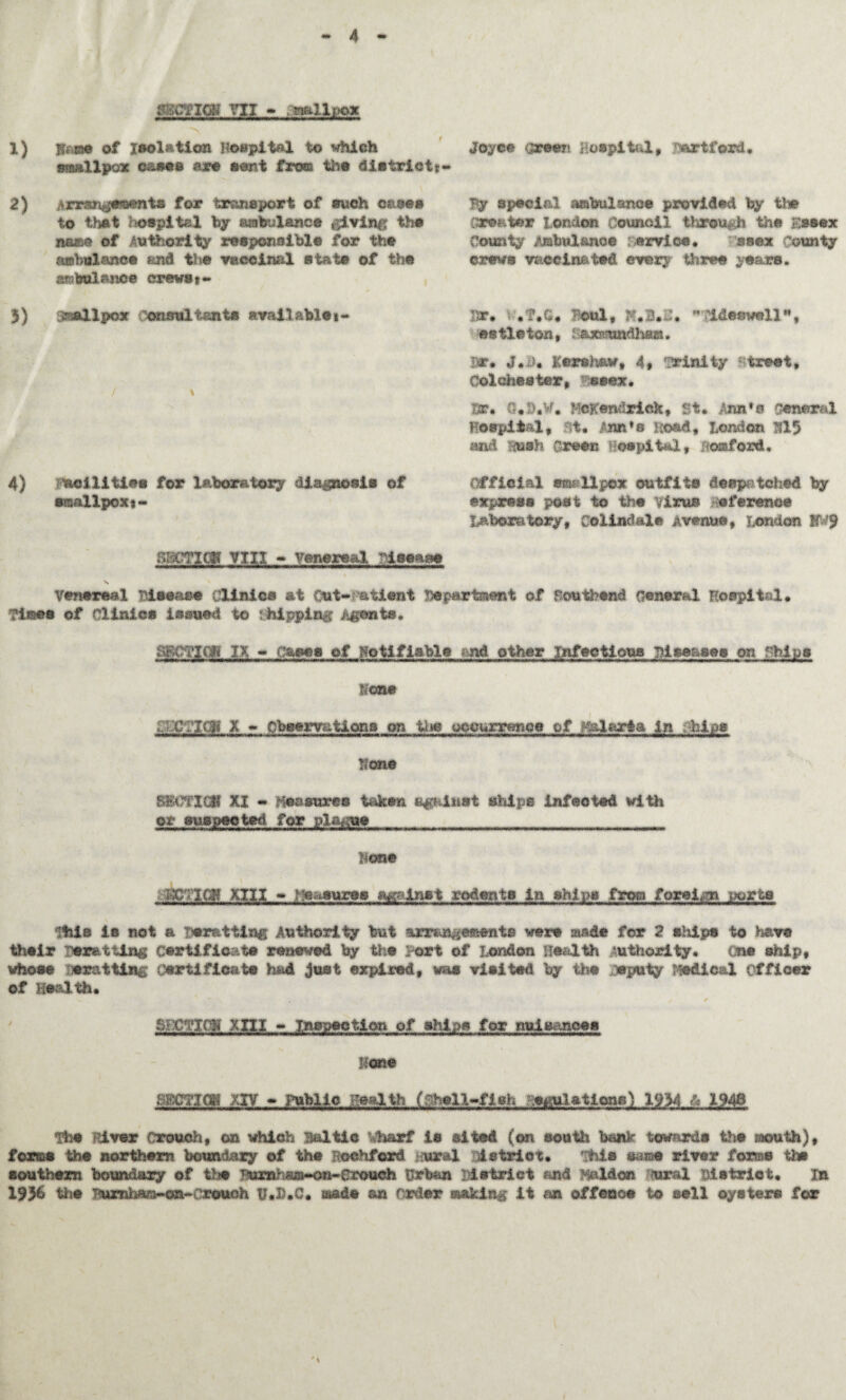 4 VII - ■ naIl;ox 1) jttjBse of isolation Hospital to which smallpox cases are seat from the district* 2) jkrtm^emnts for transport of such cases to thet hospital by sobulsnce giving the name of Authority responsible for the ambulance and the vaccinal state of the ambulance crews*- 3) smallpox consultants available »- / % 4) acilities for laboratory diagnosis of smallpoxt- Joyce {preen Hospital, Hartford, By special aabulance provided by iiw creator London Council throufc the Essex County Ambulance ervice. ssex County crews vaccinated every three years. Irr. t .?.C. Beul, Jf.3.2.  Aideswell, m tie ton, i ammndliam. Dr* J*d, Kershaw, 4* trinity street, Colchester, esex. Hr. €. >.w. Hcffendriek, St. Ann's General Hospital, at, Ann's Hoad, London 315 and msh Green Hospital, Oxford. Official ©mi 11per outfits despatched by express post to the virus reference Laboratory, Colindale Avenue, London gV'9 Cl? VI XL - venereal ftjseaao Venereal Disease Clinics at Out- atient Department of Southend General Hospital. Times of Clinics issued to Shipping Agents. SECTION IX - cases of Notifiable < nd other infectious Diseases on chips Ions JXTXqj X * Observations on the occurrence of R&Iar&a in hips Hone SECTION XI - Heasuree taken against ships infected with or suspected for plague hone KCEjQ? XIII - Measures against rodents in ships from foreign ports Rtiia is not a Tor&tting Authority but tlfftBgfenits were made for 2 ships to have their Besetting certificate renewed by the Fort of London Health Authority. One ship, whose Derailing Certificate had just expired, was visited by the deputy Medical Officer of Health. S*CTTO mi - Inspection of ships for nuisances Hone 8BCTICH XIV - Public Health (shell-fish .^pilatlqne) 1934 h 1946 Hie River Crouch, on which Baltic Vharf is sited (on south bank towards the mouth), forms the northern boundary of the Roehford moral istrict. This same river forms the southern boundary of the vwrnh>sm~on~Crouch Urban District and Malden Rural District. in 1956 the Buxnharc-on-crouch U.H.C. made an Carder making it an offence to ©ell oysters for