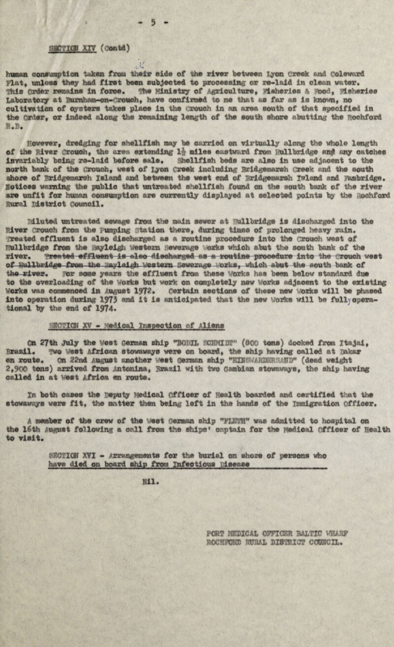 5 aaCTiflu xxv (conta) Ji human consumption taken from their side of the river between lyon creek end Celewnrd Flat, unloss they had first been subjected t© processing or re-laid in clean water. This order remains in force. 'Hie Ministry of Agriculture, fisheries Ik Stood, fisheries Labor a to xy at ]^rnham*-on-rrouoh, have confirmed to me that as far as is known, no cultivation of oysters takes place in the crouch in an area south of that specified in the order, or indeed along the remaining length of the south shore abutting the Roehford B.B. However, dredging for shellfish my be carried on virtually along the whole length of the ftiver Crouch, the axes extending 1| miles eastward from Hullbrldge an# any oatehee invariably being ro-laid before sale. shellfish beds ax© also In me adjacent to the north bank of the Crouch, west of lyon Creek Including Bridgemarsh (reek and the south shore of Bridgeraarsh Island and between the west end of Brldgeesrsh Ireland and Abridge, notices warning the public that untreated shellfish found on the aouth bank of the river are unfit for human, consumption are currently displayed at ©elected points by the ochford Rural District Council. Diluted untreated sewage from the main sewer at ullbridge is discharged into the river crouch from the pumping station there, during times of prolonged heavy rain. Treated effluent is also discharged as a routine procedure into the rrouch west of Hull bridge from the iftyleigh western sewerage orks which abut the south bank of the river. Treated •&*--&• routine procedure into the rrouch west of ^ullUrldffe from-the .-layleljfo vsete:ra--4^e:cags - ogk*y which abut -the K©uth bank of the-river. or sosie years the effluent fra® these Works has been below standard dm to the overloading of the Works but work on completely new Works adjacent to the existing Works was commenced in August 1972. Certain sections of these new vorke will be phased into operation during 1973 ?$nd it is anticipated that the new works will be full opera¬ tional by the end of 1974* '•B'flTICK XV - medical inspection of Aliens On 2?th July the Vest German ship BQDH FCHMIJT” (800 torts) docked from Itajai, Brasil* ifwg est African stowaways were on board, the ship having called at i&k&r en route* On 22nd August another vest oermen ship BIB'&'.■* AJUMRSAWS* (dead weight 2,900 tons) arrived from Antonina, Brazil with two Gambian stowaways, the ship having called in at Vest Africa m route* In both oases the Deputy Medical officer of Health boarded and certified that the stowaways were fit, the matter then bein^ left in the hands of the Immigration officer. A member of the crew of the Test German ship *FWTB* was admitted to hospital cm the 16th August following a call from the ships' captain for the Medical Officer of Health to visit. OHCTIGK XVI - Arrangements for the burial on shore of persons who have died cm boarl el-tip from Infectious Disease XU. \ FORT MEDICAL OFFICER BALTIC VHARF noemn® rural district cooucxl.