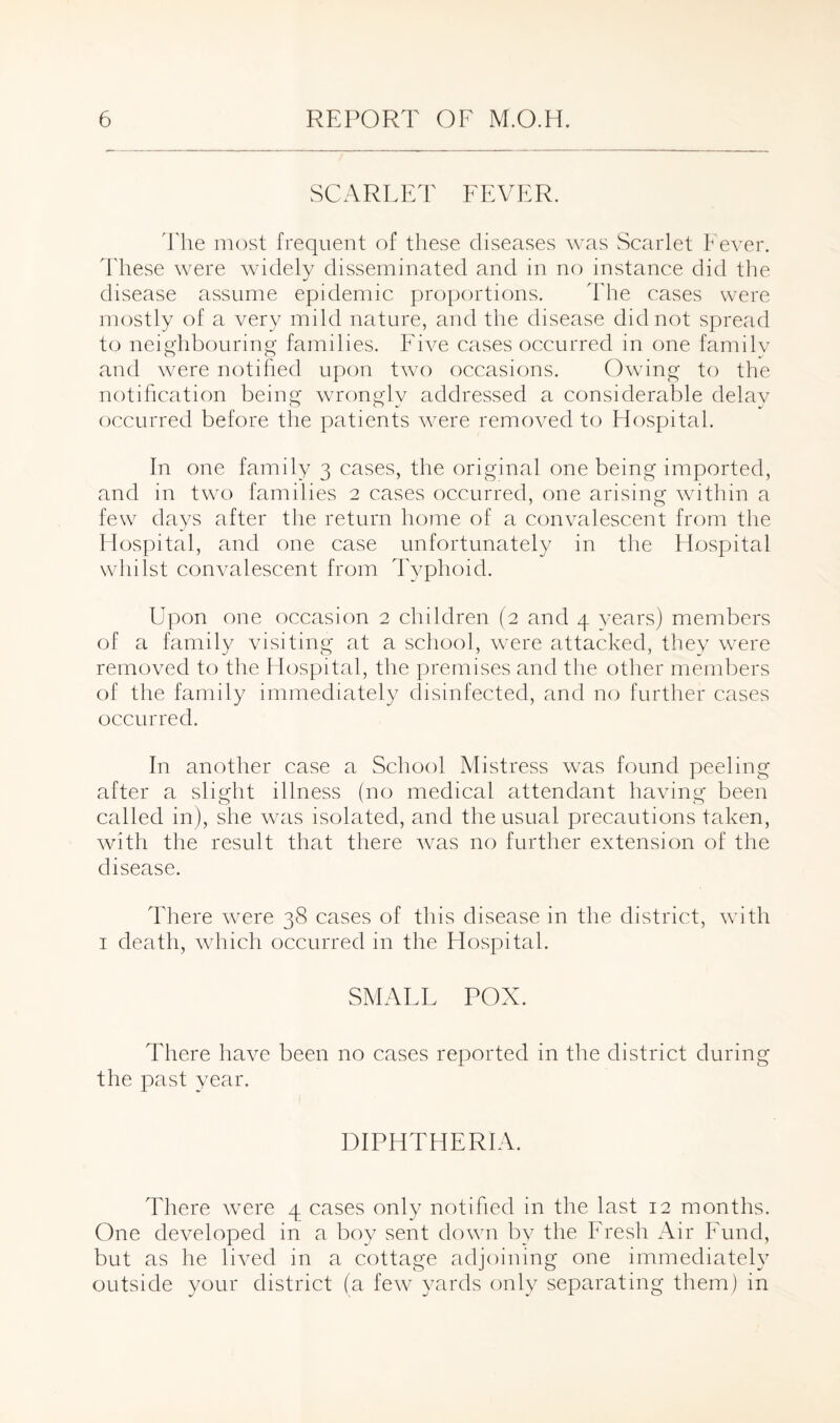 SCARLET FEVER. The most frequent of these diseases was Scarlet Fever. These were widely disseminated and in no instance did the disease assume epidemic proportions. The cases were mostly of a very mild nature, and the disease did not spread to neighbouring families. Five cases occurred in one familv and were notified upon two occasions. Owing to the notification being wrongly addressed a considerable delay occurred before the patients were removed to Hospital. In one family 3 cases, the original one being imported, and in two families 2 cases occurred, one arising within a few days after the return home of a convalescent from the Hospital, and one case unfortunately in the Hospital whilst convalescent from Typhoid. Upon one occasion 2 children (2 and 4 years) members of a family visiting at a school, were attacked, they were removed to the Hospital, the premises and the other members of the family immediately disinfected, and no further cases occurred. In another case a School Mistress w7as found peeling after a slight illness (no medical attendant having been called in), she was isolated, and the usual precautions taken, with the result that there w7as no further extension of the disease. There were 38 cases of this disease in the district, with 1 death, which occurred in the Hospital. SMALL POX. There have been no cases reported in the district during the past year. DIPHTHERIA. There were 4 cases only notified in the last 12 months. One developed in a boy sent down by the Fresh Air Fund, but as he lived in a cottage adjoining one immediately outside your district (a few yards only separating them) in