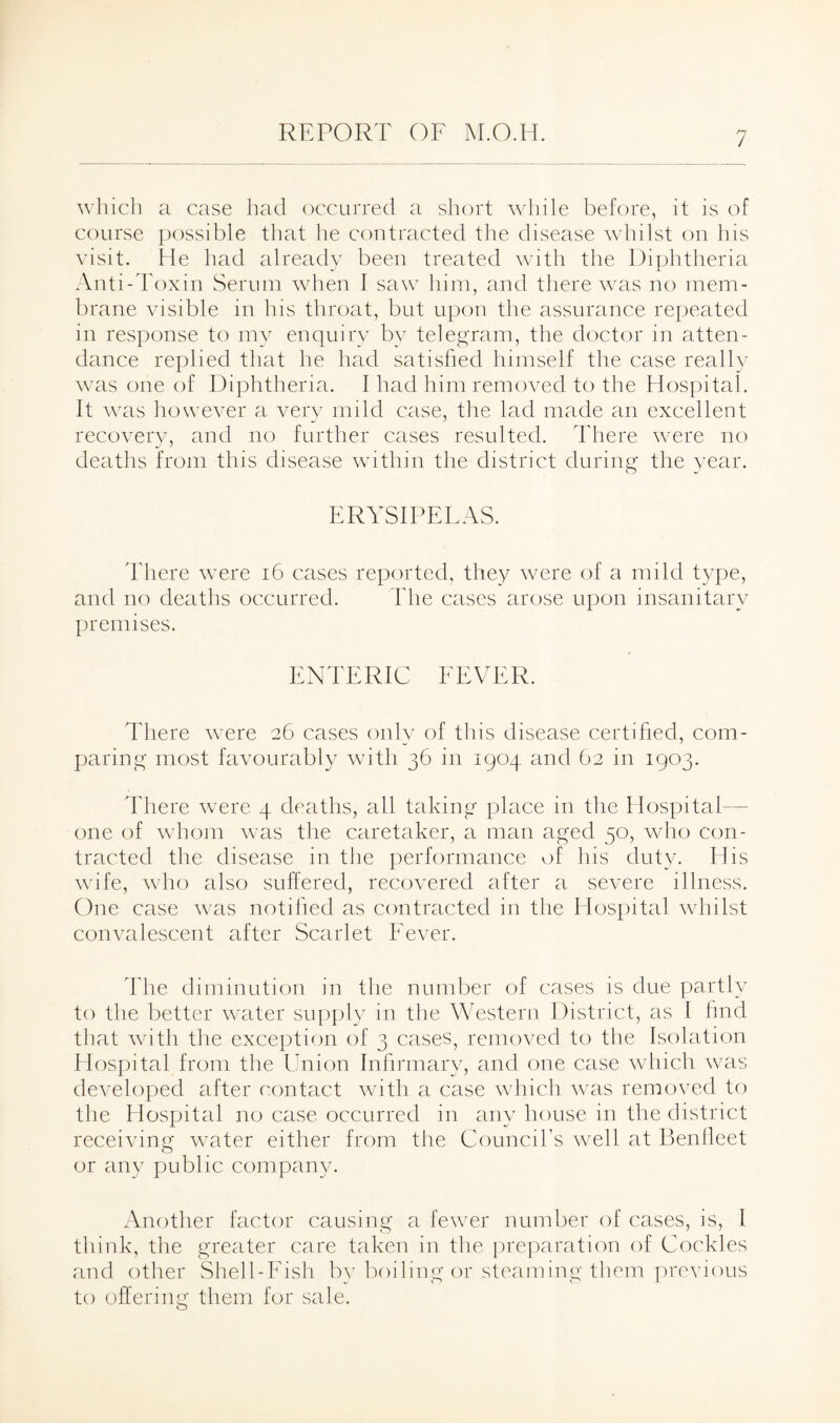 which a case had occurred a short while before, it is of course possible that he contracted the disease whilst on his visit. He had already been treated with the Diphtheria Anti-Toxin Serum when I saw him, and there was no mem¬ brane visible in his throat, but upon the assurance repeated in response to my enquiry by telegram, the doctor in atten¬ dance replied that he had satisfied himself the case really was one of Diphtheria. I had him removed to the Hospital. It was however a very mild case, the lad made an excellent recovery, and no further cases resulted. There were no deaths from this disease within the district during the year. ERYSIPELAS. There were 16 cases reported, they were of a mild type, and no deaths occurred. The cases arose upon insanitary premises. ENTERIC FEVER. There were 26 cases only of this disease certified, com¬ paring most favourably with 36 in 1904 and 62 in 1903. There were 4 deaths, all taking place in the Hospital— one of whom was the caretaker, a man aged 50, who con¬ tracted the disease in the performance of his duty. His wife, who also suffered, recovered after a severe illness. One case was notified as contracted in the Hospital whilst convalescent after Scarlet Fever. The diminution in the number of cases is due partly to the better water supply in the Western District, as I find that with the exception of 3 cases, removed to the Isolation Hospital from the Union Infirmary, and one case which was developed after contact with a case which was removed to the Hospital no case occurred in any house in the district receiving water either from the Council’s well at Benlleet or any public company. Another factor causing a fewer number of cases, is, 1 think, the greater care taken in the preparation of Cockles and other Shell-Fish by boiling or steaming them previous to offering them for sale.