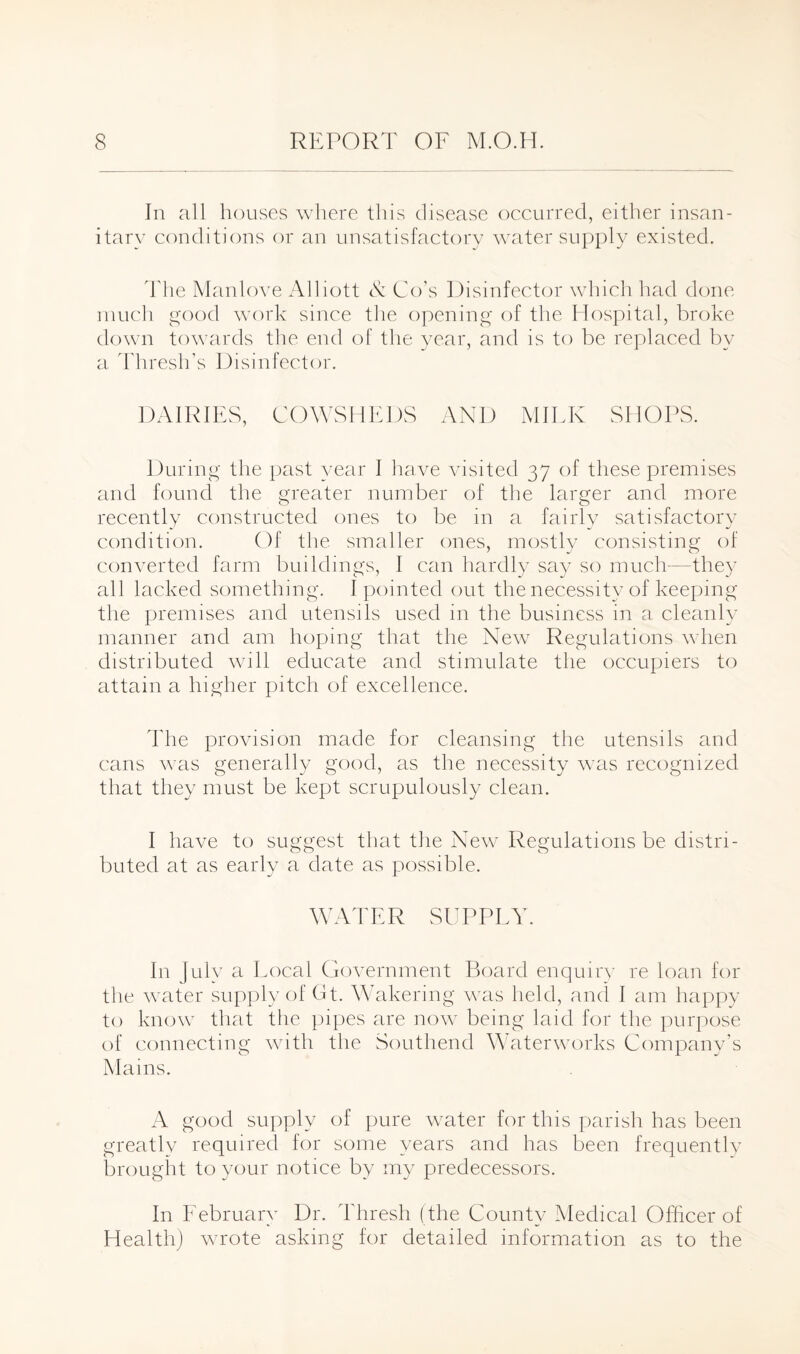 In all houses where this disease occurred, either insan¬ itary conditions or an unsatisfactory water supply existed. The Manlove Alliott & Go's Disinfector which had done much good work since the opening of the Hospital, broke down towards the end of the year, and is to be replaced by a Thresh’s Disinfector. DAIRIES, COWSHEDS AND MILK SHOPS. During the past year I have visited 37 of these premises and found the greater number of the larger and more recently constructed ones to be in a fairly satisfactory condition. Of the smaller ones, mostly consisting of converted farm buildings, I can hardly say so much—they all lacked something. I pointed out the necessity of keeping the premises and utensils used in the business in a cleanly manner and am hoping that the New Regulations when distributed will educate and stimulate the occupiers to attain a higher pitch of excellence. The provision made for cleansing the utensils and cans was generally good, as the necessity was recognized that they must be kept scrupulously clean. I have to suggest that the New Regulations be distri¬ buted at as early a date as possible. WATER SUPPLY. In July a Local Government Board enquiry re loan for the water supply of Gt. Wakering was held, and I am happy to know that the pipes are now being laid for the purpose of connecting with the Southend Waterworks Company’s Mains. A good supply of pure water for this parish has been greatly required for some years and has been frequently brought to your notice by my predecessors. In February Dr. Thresh (the County Medical Officer of Health) wrote asking for detailed information as to the
