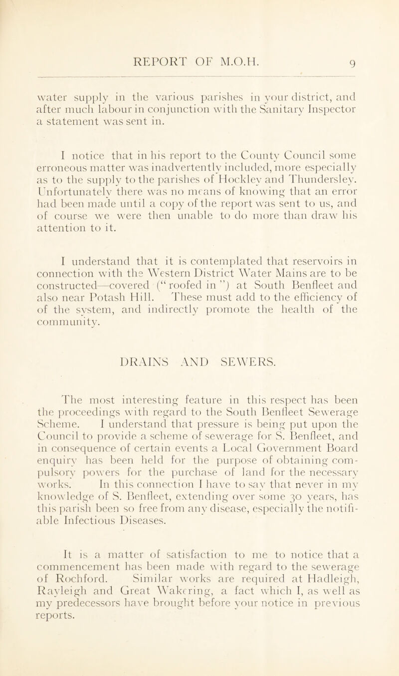 water supply in the various parishes in your district, and after much labour in conjunction with the Sanitary Inspector a statement was sent in. I notice that in his report to the County Council some erroneous matter was inadvertently included, more especial ly as to the supply to the parishes of Hockley and Thundersley. Unfortunately there was no means of knowing that an error had been made until a copy of the report was sent to us, and of course we were then unable to do more than draw his attention to it. I understand that it is contemplated that reservoirs in connection with the Western District Water Mains are to be constructed—covered (“ roofed in ) at South Benfleet and also near Potash Hill. These must add to the efficiency of of the system, and indirectly promote the health of the community. DRAINS AND SEWERS. The most interesting feature in this respect has been the proceedings with regard to the South Benfleet Sewerage Scheme. I understand that pressure is being put upon the Council to provide a scheme of sewerage for S. Benfleet, and in consequence of certain events a Local Government Board enquiry has been held for the purpose of obtaining com¬ pulsory powers for the purchase of land for the necessary works. In this connection 1 have to say that never in my knowledge of S. Benfleet, extending over some 30 years, has this parish been so free from any disease, especially the notifi¬ able Infectious Diseases. It is a matter of satisfaction to me to notice that a commencement has been made with regard to the sewerage of Rochford. Similar works are required at Hadleigh, Rayleigh and Great Wakering, a fact which I, as well as my predecessors have brought before your notice in previous reports.