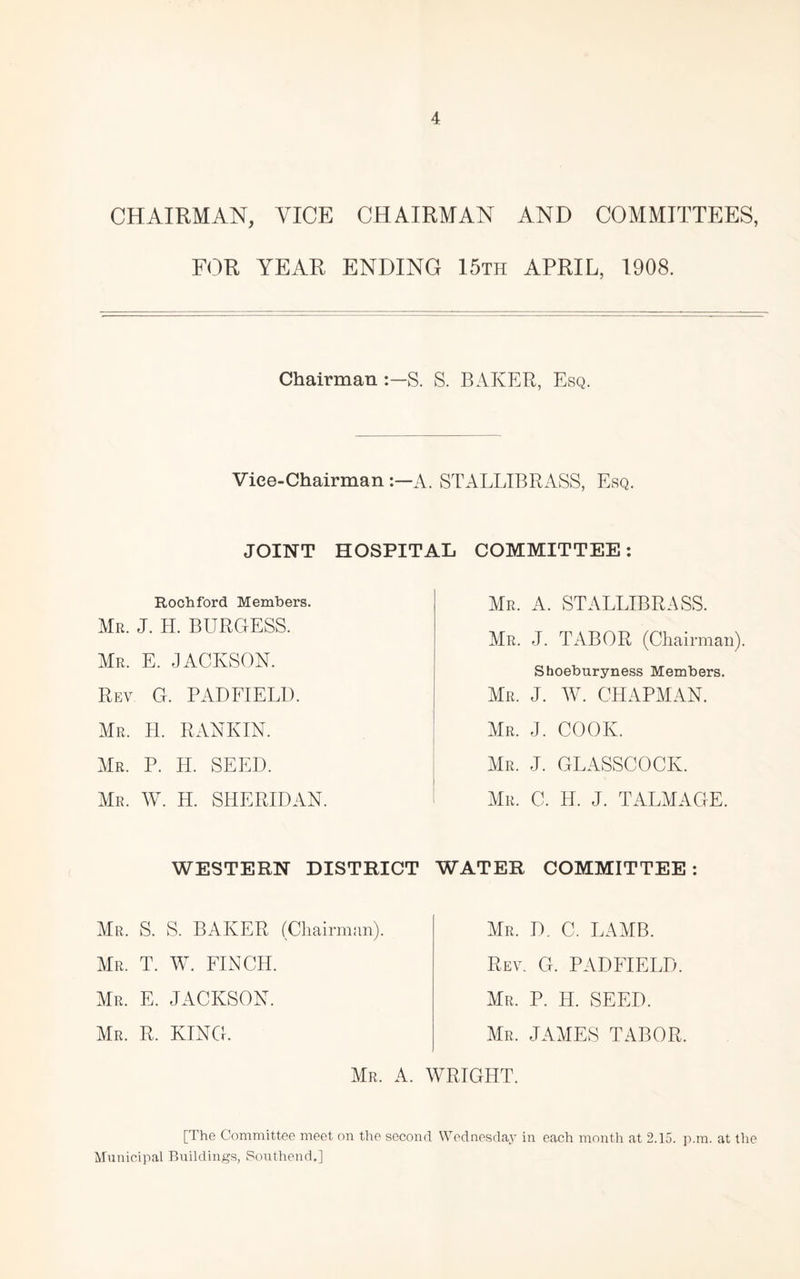 CHAIRMAN, VICE CHAIRMAN AND COMMITTEES, FOR YEAR ENDING 15th APRIL, 1908. Chairman :-S. S. BAKER, Esq. Vice-Chairman A. STALLIBRASS, Esq. JOINT HOSPITAL COMMITTEE: Rochford Members. Mr. J. H. burgess. Mr. E. JACKSON. Rev G. PADFIELU. Mr. H. RANKIN. Mr. P. H. seed. Mr. W. H. SHERIDAN. Mr. a. STALLIBRASS. Mr. J. TxABOR (Chairman). Shoeburyness Members. Mr. j. W. CHAPMxAN. air. j. cook. AIr. j. GLxASSCOCK. AIr. C. H. j. TxALAIAGE. WESTERN DISTRICT WATER COMMITTEE: AIr. S. S. baker (Chairman). AIr. T. W. finch. AIr. E. JACKSON. AIr. R. king. AIr. D. C. LAAIB. Rev. G. PADFIELD. AIr. P. H. seed. Mr. JAAIES tabor. AIr. a. WRIGHT. [The Committee meet on the second Wednesday in each month at 2.15. p.m. at the Miinicipal Buildings, Southend,]