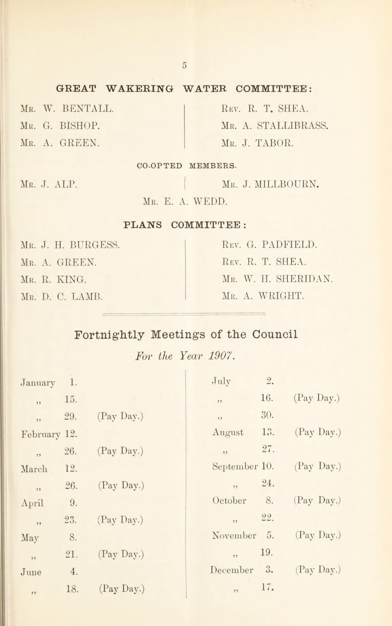 GREAT WAKERING WATER COMMITTEE: Mr. W. bent all. Mr. G. bishop. Mr. a. green. Rkv. R. T. shea. Mr. a. STALLIBRASS. Mr. J. tabor. Mr. J. alp. CO-OPTED MEMBERS. Mr. j. MILLBOURN. Mr. E. a. WEDD. PLANS Mr. j. H. burgess. Mr. a. green. Mr. R. king. Mr. D. C. lamb. COMMITTEE : Rev. G. PADFIELD. Rev. R. T. SHEA. Mr. W. H. SHERIDAN Mr. a. WRIGHT. Fortniglitly Meetings of the Council For the Year 1907. January ) ? 1. 15. July 2. 16. (Pay Day.) ? J 29. (Pay Day.) ,, 30. February 12. August 13. (Pay Day.) 26. (Pay Day.) 27. Marcli 12. September 10. (Pay Day.) 26. (Pay Day.) 24. April 9. October 8. (Pay Day.j >5 23. (Pay Day.) 22. May 8. Noveuil^er 5. (Pay Day.) 21. (Pay Day.) 19. June 4. December 3. (Pay Day.) 18. (Pay Day.) ,, 17.