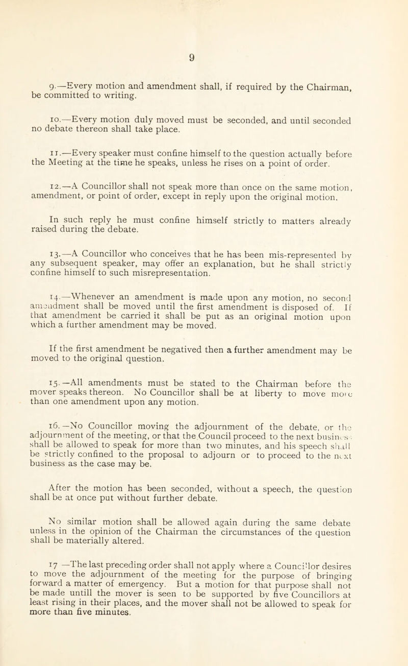 g.—Every motion and amendment shall, if required by the Chairman, be committed to writing. lo.—Every motion duly moved must be seconded, and until seconded no debate thereon shall take place. IT.—Every speaker must confine himself to the question actually before the Meeting at the time he speaks, unless he rises on a point of order. 12. —A Councillor shall not speak more than once on the same motion, amendment, or point of order, except in reply upon the original motion. In such reply he must confine himself strictly to matters already raised during the debate. 13. —A Councillor who conceives that he has been mis-represented by any subsequent speaker, may offer an explanation, but he shall strictly confine himself to such misrepresentation. 14. —Whenever an amendment is made upon any motion, no second amendment shall be moved until the first amendment is disposed of. If that amendment be carried it shall be put as an original motion upon which a further amendment may be moved. If the first amendment be negatived then a further amendment may be moved to the original question. 15. —All amendments must be stated to the Chairman before the mover speaks thereon. No Councillor shall be at liberty to move mo?c than one amendment upon any motion. i6-—No Councillor moving the adjournment of the debate, or tlie adjournment of the meeting, or that the Council proceed to the next busim s . shall be allowed to speak for more than two minutes, and his speech shall be strictly confined to the proposal to adjourn or to proceed to the next business as the case may be. After the motion has been seconded, without a speech, the question shall be at once put without further debate. No similar motion shall be allowed again during the same debate unless in the opinion of the Chairman the circumstances of the question shall be materially altered. 17 —Is-st preceding order shall not apply where a Councillor desires to move the adjournment of the meeting for the purpose of bringing forward a matter of emergency. But a motion for that purpose shall not be made untill the mover is seen to be supported bv five Councillors at least rising in their places, and the mover shall not be allowed to speak for more than five minutes.