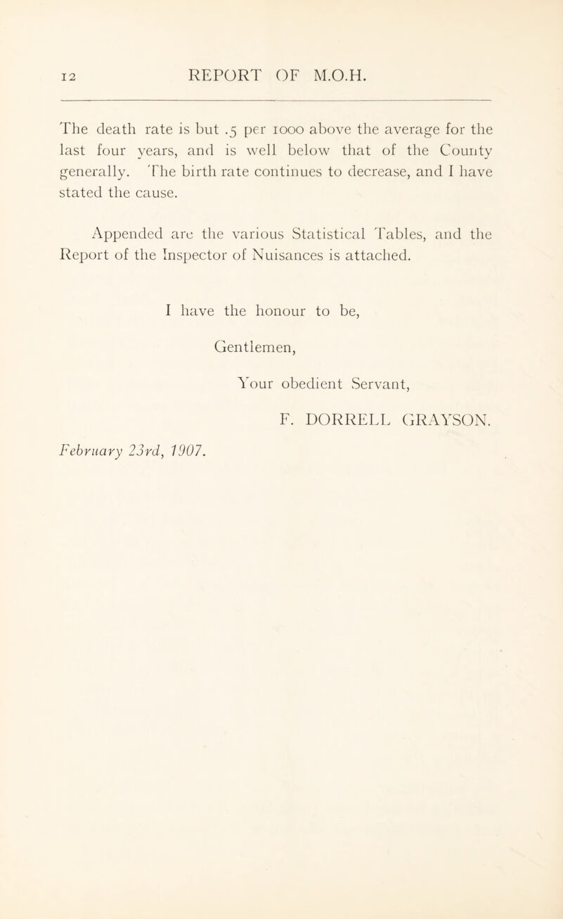 The death rate is but .5 per 1000 above the average for the last four years, and is well below that of the County generally. The birth rate continues to decrease, and I have stated the cause. Appended arc the various Statistical Tables, and the Report of the Inspector of Nuisances is attached. I have the honour to be, Gentlemen, Your obedient Servant, F. DORRFLF GRAYSON. February 23rd, 1907.