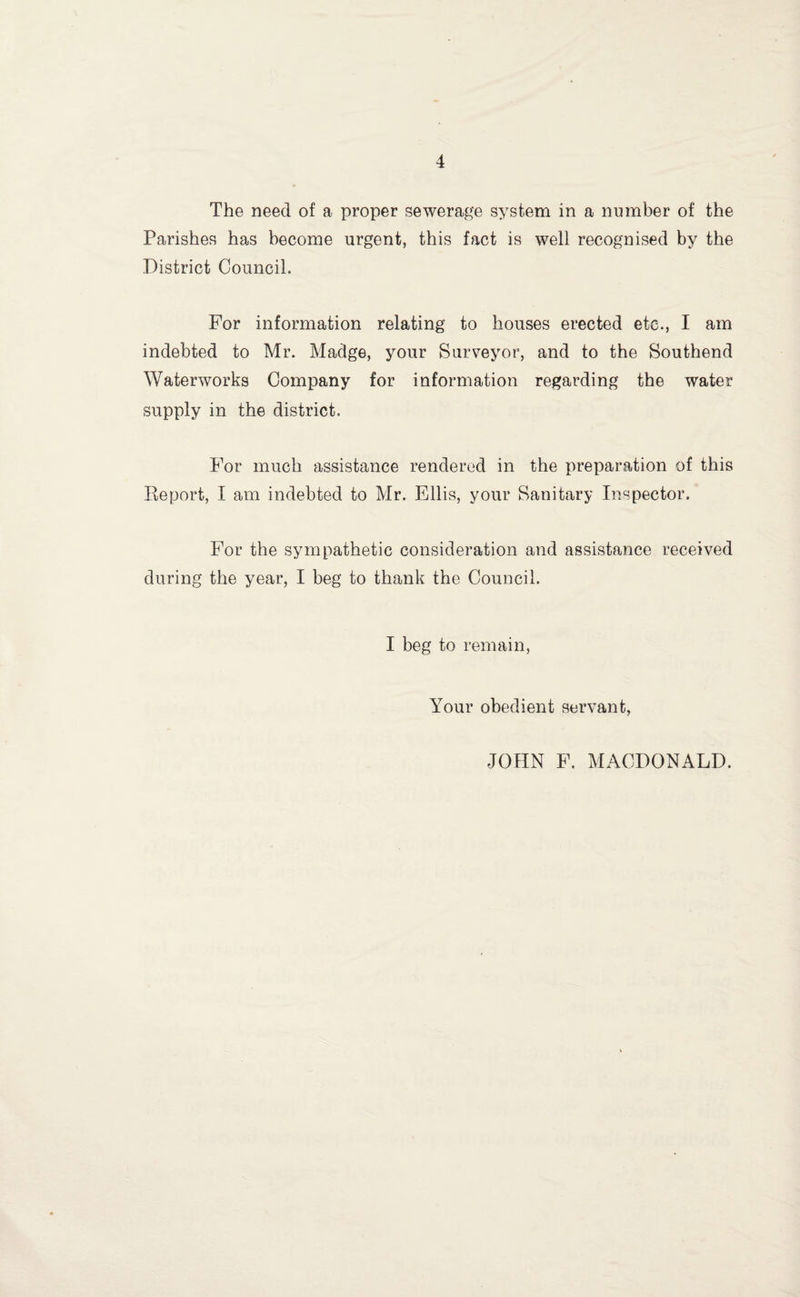 The need of a proper sewerage system in a number of the Parishes has become urgent, this fact is well recognised by the District Council. For information relating to houses erected etc., I am indebted to Mr. Madge, your Surveyor, and to the Southend Waterworks Company for information regarding the water supply in the district. For much assistance rendered in the preparation of this Report, I am indebted to Mr. Ellis, your Sanitary Inspector. For the sympathetic consideration and assistance received during the year, I beg to thank the Council. I beg to remain, Your obedient servant. JOHN F. MACDONALD.