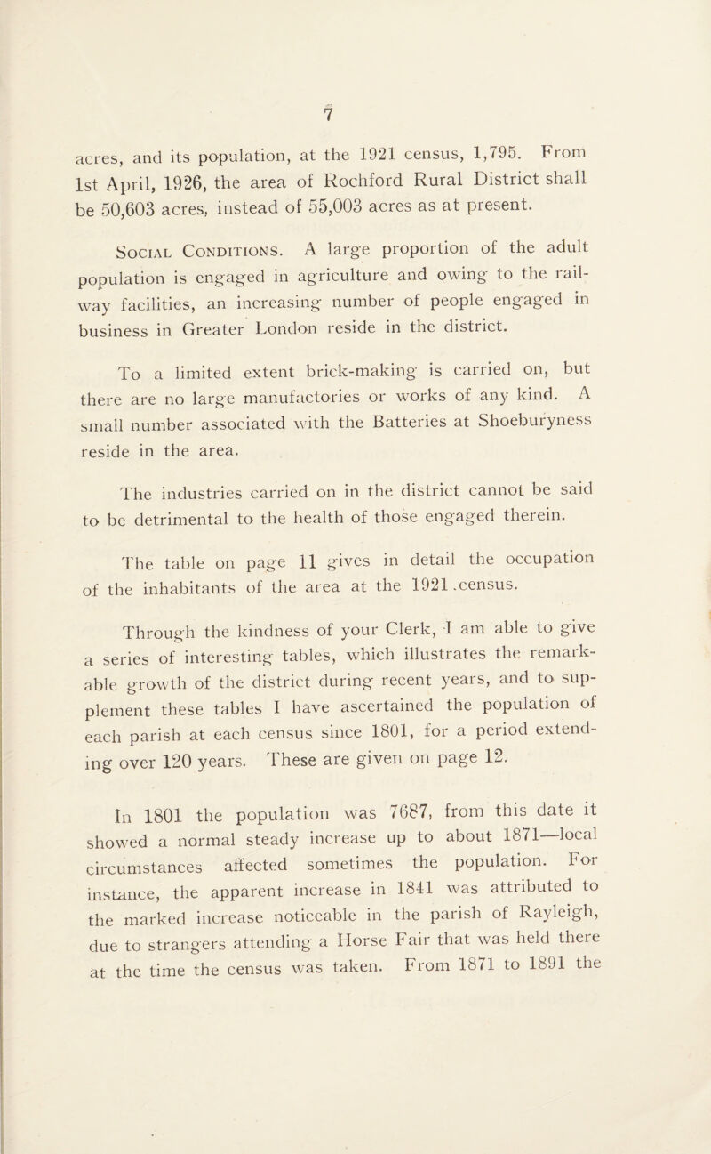 acres, and its population, at the 1921 census, 1,795. From 1st April, 1926, the area of Rochford Rural District shall be 50,603 acres, instead of 55,003 acres as at present. Social Conditions. A large proportion of the adult population is engaged in agriculture and owing to the rail¬ way facilities, an increasing number of people engaged in business in Greater London reside in the district. To a limited extent brick-making is carried on, but there are no large manufactories or works of any kind. A small number associated with the Batteries at Shoeburyness reside in the area. The industries carried on in the district cannot be said to be detrimental to the health of those engaged therein. The table on page 11 gives in detail the occupation of the inhabitants of the area at the 1921 .census. Through the kindness of your Clerk, I am able to give a series of interesting tables, which illustrates the remark¬ able growth of the district during recent years, and to sup¬ plement these tables I have ascertained the population of each parish at each census since 1801, for a period extend¬ ing over 120 years. These are given on page 12. In 1801 the population was 7687, from this date it showed a normal steady increase up to about 1871—local circumstances affected sometimes the population. For instance, the apparent increase in 184-1 was attributed to the marked increase noticeable in the parish of Rayleigh, due to strangers attending a Horse Fair that was held there at the time the census was taken. From 1871 to 1891 the