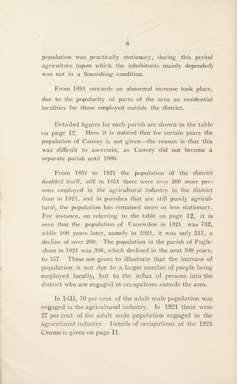 population was practically stationary, during this period ag-riculture (upon which the inhabitants mainly depended) was not in a flourishing- condition. From 1891 onwards an abnormal increase took place, due to the popularity of parts of the area as residential localities for those employed outside the district. Detailed figures for each parish are shown in the table on page 12. Here it is noticed that for certain years the population of Canvey is not given—the reason is that this was difficult to ascertain, as Canvey did not become a separate parish until 1880. From 1851 to 1921 the population of the district doubled itself, still in 1851 there were over 200 more per¬ sons employed in the agricultural industry in the district than in 1921, and in parishes that are still purely agricul¬ tural, the population has remained more or less stationary. For instance, on referring to the table on page 12, it is seen that the population of Canewdon in 1821 was 732, while 100 years later, namely in 1921, it was only 511, a decline of over 200. The population in the parish of Pagle- sham in 1821 was 396, which declined in the next 100 years, to 357. These are given to illustrate that the increase of population is not due to a larger number of people being employed locally, but to the influx of persons into the district who are engaged in occupations outside the area. In 1831, 70 per cent, of the adult male population was engaged in the agricultural industry. In 1921 there were 27 per cent, of the adult male population engaged in the agricultural industry. Details of occupations at the 1921 Census is given on page 11.
