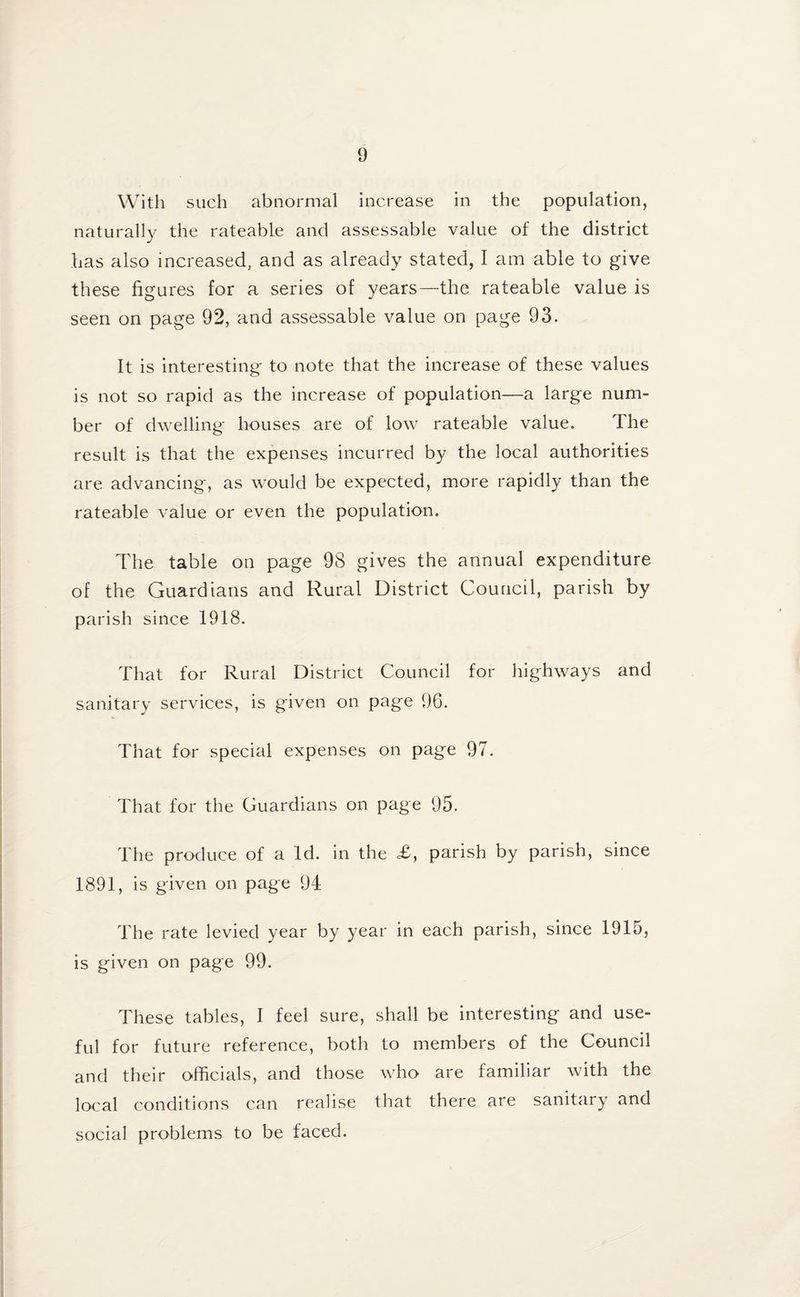 With such abnormal increase in the population, naturally the rateable and assessable value of the district has also increased, and as already stated, I am able to give these figures for a series of years—the rateable value is seen on page 92, and assessable value on page 93. It is interesting to note that the increase of these values is not so rapid as the increase of population—a large num¬ ber of dwelling houses are of low rateable value. The result is that the expenses incurred by the local authorities are advancing, as would be expected, more rapidly than the rateable value or even the population. The table on page 98 gives the annual expenditure of the Guardians and Rural District Council, parish by parish since 1918. That for Rural District Council for highways and sanitary services, is given on page 96. That for special expenses on page 97. That for the Guardians on page 95. The produce of a Id. in the £, parish by parish, since 1891, is given on page 94 The rate levied year by year in each parish, since 1915, is given on page 99. These tables, I feel sure, shall be interesting and use¬ ful for future reference, both to members of the Council and their officials, and those who are familiar with the local conditions can realise that there are sanitary and social problems to be faced.