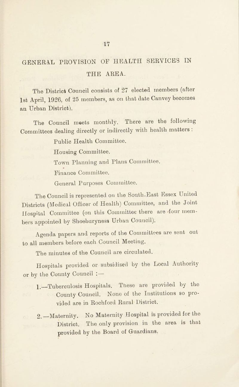 GENER.4L PROVISION OF HEALTPI SERVICES IN THE AREA. The District Council consists of 27 elected members (after 1st April, 1926, of 25 members, as on that date Oanvey becomes an Urban District). The Council meets monthly. There are the following Committees dealing directly or indirectly with health matters : Public Health Committee. Housing Committee. Town Planning and Plans Committee. Finance Committee. General Purposes Committee. The Council is represented or] the South-East Essex United Districts (Medical Officer of Health) Committee, and the Joint Hospital Committee (on this Committee there are dour mem¬ bers appointed by Shoeburyness Urban Council). Agenda papers and reports of the Committees are sent out to all members before each Council Meeting. The minutes of the Council are circulated. Hospitals provided or subsidised by the Local Authority or by the County Council : — 1. _Tuberculosis Hospitals. These are provided by the County Council. None of the Institutions so pro¬ vided are in Rochford Rural District. 2. —Maternity. No Maternity Hospital is provided for the District. The only provision in the area is that provided by the Board of Guardians,