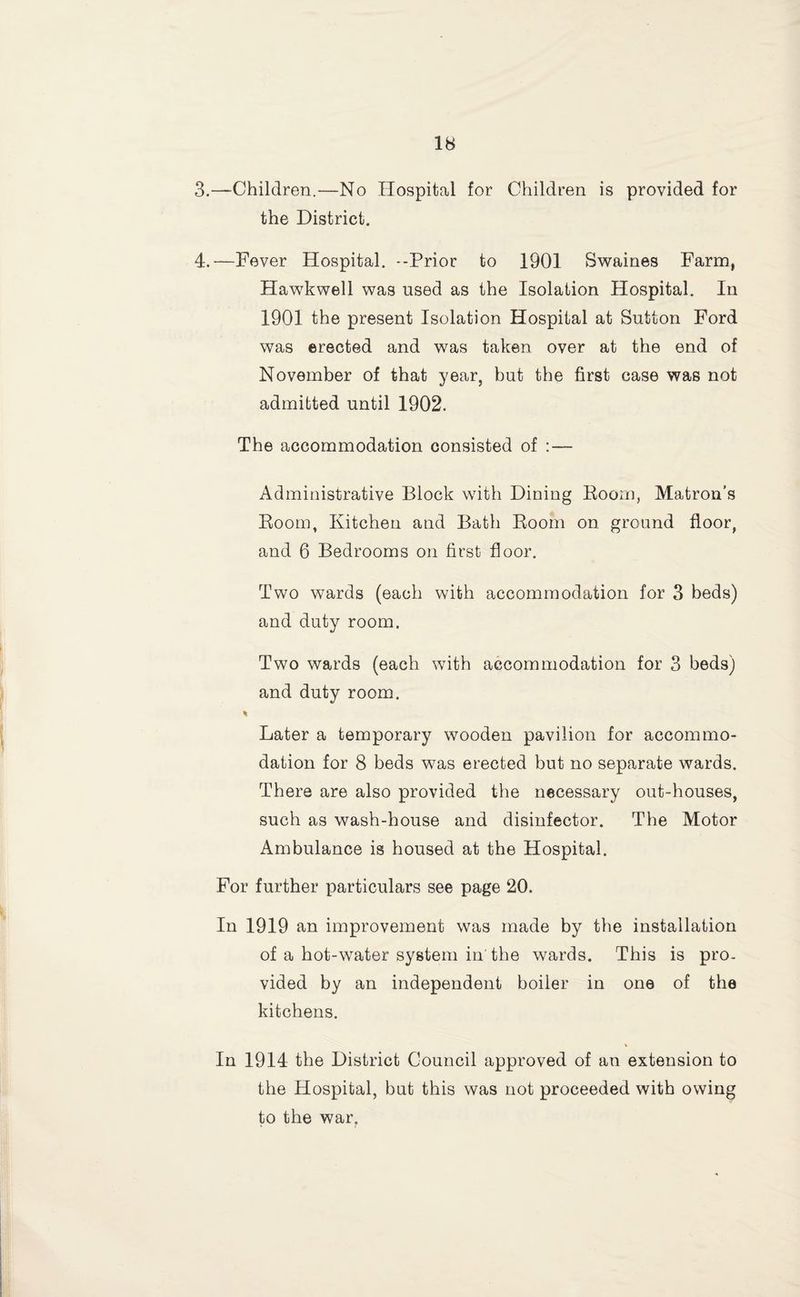 3. —Children.—No Hospital for Children is provided for the District. 4. —Fever Hospital. --Prior to 1901 Swaines Farm, Hawkwell was used as the Isolation Plospital. In 1901 the present Isolation Hospital at Sutton Ford was erected and was taken over at the end of November of that year, but the first case was not admitted until 1902. The accommodation consisted of : — Administrative Block with Dining Boom, Matron’s Eooin, Kitchen and Bath Boom on ground floor, and 6 Bedrooms on first floor. Two wards (each with accommodation for 3 beds) and duty room. Two wards (each with accommodation for 3 beds) and duty room. % Later a temporary wooden pavilion for accommo¬ dation for 8 beds was erected but no separate wards. There are also provided the necessary out-houses, such as wash-house and disinfector. The Motor Ambulance is housed at the Hospital. For further particulars see page 20. In 1919 an improvement was made by the installation of a hot-water system in the wards. This is pro. vided by an independent boiler in one of the kitchens. In 1914 the District Council approved of an extension to the Hospital, but this was not proceeded with owing to the war.