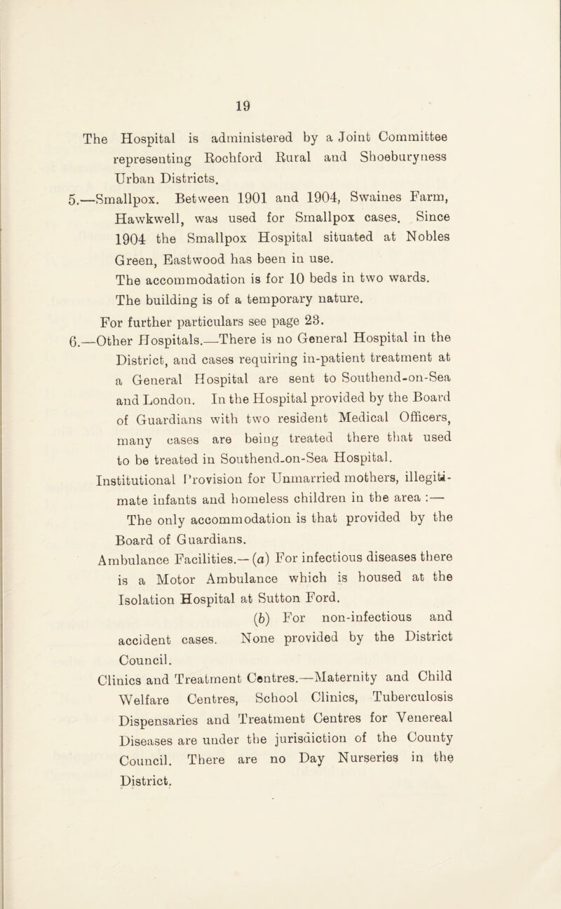 The Hospital is administered by a Joint Committee representing Eochford Eural and Shoeburyness Urban Districts. 5.—Smallpox. Between 1901 and 1904, Swaines Farm, Hawkwell, was used for Smallpox cases. Since 1904 the Smallpox Hospital situated at Nobles Green, Eastwood has been in use. The accommodation is for 10 beds in two wards. The building is of a temporary nature. For further particulars see page 23. 0 __Other Hospitals.—There is no General Hospital in the District, and cases requiring in-patient treatment at a General Hospital are sent to Southend-on-Sea and London. In the Hospital provided by the Board of Guardians with two resident Medical Officers, many cases are being treated there that used to be treated in Southend-on-Sea Hospital. Institutional I’rovision for Unmarried mothers, illegiti¬ mate infants and homeless children in the area :— The only accommodation is that provided by the Board of Guardians. Ambulance Facilities.—(a) For infectious diseases there is a Motor Ambulance which is housed at the Isolation Hospital at Sutton Ford. (6) For non-infectious and accident cases. None provided by the District Council. Clinics and Treatment Centres.—Maternity and Child Welfare Centres, School Clinics, Tuberculosis Dispensaries and Treatment Centres for Venereal Diseases are under the jurisdiction of the County Council. There are no Day Nurseries in the District.